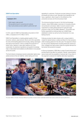 DSM Food Specialties
Highlights 2015
- Solid organic sales growth
- Strong performance in enzymes and cultures
- New hydrocolloids product platform performed well
In 2015, sales for DSM Food Specialties amounted to € 524
million, compared to € 473 million in 2014.
DSM Food Specialties is a leading global supplier of food
enzymes, cultures, yeast extracts, flavors and other specialties
for many of the leading global and local dairy, baking, beverages
and savory food brands. It aims to enable the production of
better foods, helping to make diets healthier and more
sustainable. Its advanced ingredients and applied knowledge
help to make better food available and affordable to more people
across the world.
The food industry increasingly requires sustainable, higher value-
added products that are healthier, better tasting and more
appealing to customers. Producers are also looking to improve
processes and reduce costs. Specialty food ingredients can
have a significant, direct impact on the efficiency of the
production process and the end-product itself.
The enzymes business focuses on the food and beverage
industry, where DSM enables customers to innovate products
and production processes. Sales in enzyme solutions were
supported by surging global demand for reduced-sugar
products in dairy such as DSM's Maxilact®. This growth was
further supported by continued take-up of DSM’s beer
stabilization solution as well as by the introduction of a new
baking enzyme.
Cultures provides the dairy industry with a unique toolkit to
create the desired texture, surface and flavor for their products
while increasing yields from the milk used. The segment is driven
by new product developments including advanced cultures for
thick, indulgent and high-protein yoghurts as global demand for
fermented milk products increased.
In Savoury Ingredients, DSM offers a range of yeast extracts and
process flavors that allow for authentic, intense, natural-tasting
savory foods with the possibility of reduced salt. A key driver in
this segment is demand for healthier alternative ingredients.
The video 'DSM in 3 minutes' introduces DSM and its portfolio of science-based, sustainable solutions that nourish, protect and improve performance
Bright Science. Brighter Living. 2015 72 www.dsm.com
 