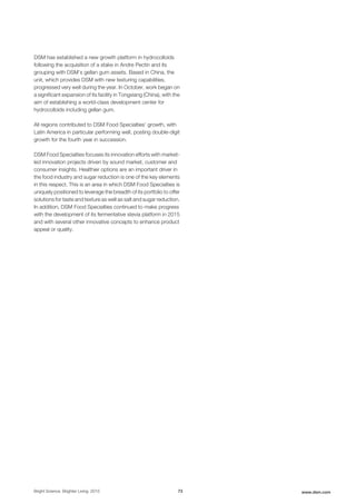 DSM has established a new growth platform in hydrocolloids
following the acquisition of a stake in Andre Pectin and its
grouping with DSM’s gellan gum assets. Based in China, the
unit, which provides DSM with new texturing capabilities,
progressed very well during the year. In October, work began on
a significant expansion of its facility in Tongxiang (China), with the
aim of establishing a world-class development center for
hydrocolloids including gellan gum.
All regions contributed to DSM Food Specialties' growth, with
Latin America in particular performing well, posting double-digit
growth for the fourth year in succession.
DSM Food Specialties focuses its innovation efforts with market-
led innovation projects driven by sound market, customer and
consumer insights. Healthier options are an important driver in
the food industry and sugar reduction is one of the key elements
in this respect. This is an area in which DSM Food Specialties is
uniquely positioned to leverage the breadth of its portfolio to offer
solutions for taste and texture as well as salt and sugar reduction.
In addition, DSM Food Specialties continued to make progress
with the development of its fermentative stevia platform in 2015
and with several other innovative concepts to enhance product
appeal or quality.
Bright Science. Brighter Living. 2015 73 www.dsm.com
 
