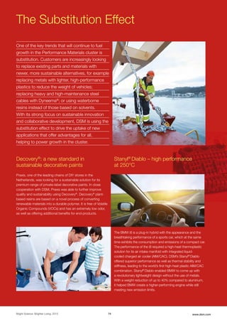 Performance Materials
Bright Science. Brighter Living. 2015 74 www.dsm.com
Praxis, one of the leading chains of DIY stores in the
Netherlands, was looking for a sustainable solution for its
premium range of private-label decorative paints. In close
cooperation with DSM, Praxis was able to further improve
quality and sustainability using Decovery®
. Decovery®
plant-
based resins are based on a novel process of converting
renewable materials into a durable polymer. It is free of Volatile
Organic Compounds (VOCs) and has an extremely low odor,
as well as offering additional benefits for end-products.
The Substitution Effect
One of the key trends that will continue to fuel
growth in the Performance Materials cluster is
substitution. Customers are increasingly looking
to replace existing parts and materials with
newer, more sustainable alternatives, for example
replacing metals with lighter, high-performance
plastics to reduce the weight of vehicles;
replacing heavy and high-maintenance steel
cables with Dyneema®
; or using waterborne
resins instead of those based on solvents.
With its strong focus on sustainable innovation
and collaborative development, DSM is using the
substitution effect to drive the uptake of new
applications that offer advantages for all,
helping to power growth in the cluster.
The BMW i8 is a plug-in hybrid with the appearance and the
breathtaking performance of a sports car, which at the same
time exhibits the consumption and emissions of a compact car.
The performance of the i8 required a high-heat thermoplastic
solution for its air intake manifold with integrated liquid-
cooled charged air cooler (AIM/CAC). DSM’s Stanyl®
Diablo
offered superior performance as well as thermal stability and
stiffness, leading to the world’s first high-heat plastic AIM/CAC
combination. Stanyl®
Diablo enabled BMW to come up with
a revolutionary lightweight design without the use of metals.
With a weight reduction of up to 40% compared to aluminum,
it helped BMW create a higher-performing engine while still
meeting new emission limits.
Stanyl®
Diablo – high performance
at 250°C
Decovery®
: a new standard in
sustainable decorative paints
 