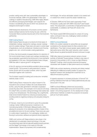 powder coating resins with clear sustainability advantages. In
functional materials, DSM is the global leader in fiber-optic
coatings. In additive manufacturing, DSM offers highly efficient
and effective prototyping technologies, and supports the
industry in accelerating the pace at which new products are
designed and brought to market.
DSM finalized the divestments of Euroresins and the solvent-
based coatings business Synres during the year, whilst the
Composite Resins business became part of the ChemicaInvest
partnership.
DSM Coating Resins
DSM Coating Resins focuses on products for three types of
sustainable coatings: waterborne coatings, powder coatings
and UV-curable coatings. These resins are used in a wide range
of applications, such as architectural, industrial wood, flooring,
graphic arts, can, coil and powder coating applications.
In China, the trend towards increased attention for reduction of
the environmental impact of paint and coatings manufacturing
has accelerated, supported by the introduction of new standards
and legislation in this area. Having anticipated these changes,
DSM was able to capture growth in all segments.
In the US, vigorous commercial efforts resulted in above-average
market growth. The business is well-positioned to capture
further growth with its innovation portfolio, which has been
developed together with customers.
The European market for building and construction remained
relatively weak in 2015.
DSM Coating Resins measures the carbon footprint of its
innovations and conducts multiple Life Cycle Assessments
(LCAs), using the data generated to stimulate cooperation
across the value chain. One example in 2015 was an LCA study
for Uralac® Ultra, a powder coating technology that enables fast
curing at low temperatures. This technology has a significantly
lower environmental footprint by reducing processing steps,
avoiding waste by regaining overspray and using less energy for
curing.
In February, driven by its commitment to grow the sustainable
coatings market, DSM announced an investment in its
manufacturing facility in Wilmington (Massachusetts, USA),
allowing for production of an extensive portfolio of state-of-the-
art waterborne resins for ink and coatings. These resins are used
in a wide range of applications, from packaging, textiles and
flooring to automotive, adhesive and general industry segments.
DSM’s joint venture with Niaga entered a new phase in the
development of sustainable carpet technology in the year.
Successful tests were held at scale with leading industry partners
and the Niaga® technology is now ready for full-scale
implementation. Based on proprietary and complementary
technologies, the venture will enable carpets to be created and
re-created from waste to close the carpet materials loop.
In October, DSM and the Dutch retail organization Praxis
introduced a quality paint with DSM’s Decovery® plant-based
resins. This unique paint, a combination of high performance and
sustainability, is available at all Praxis DIY stores in the
Netherlands.
The Taiwan-based DSM-AGI business for certain UV-curing
resins continued to face very challenging market conditions
throughout the year.
DSM Functional Materials
DSM’s UV-curable materials for optical fiber are recognized
worldwide as the standard-bearer for fiber protection and
identification. They help to ensure greater signal reliability and
field performance within fiber-optic networks, which remains
highly relevant as global bandwidth demand continues to surge.
DSM offers telecommunications network owners a broad
portfolio of DeSolite® Supercoatings. It added a new class of
products to the portfolio in 2015, known as High Efficiency
DeSolite® Coatings, which provide enhanced processing
robustness with excellent on-fiber performance and durability.
DSM is also actively developing, protecting and where needed
defending its intellectual property position to support the
significant research and development investment for its
telecommunications portfolio.
A capacity expansion to increase production of Somos® 3D
printing materials at the Hoek van Holland (Netherlands) site was
announced in the year.
DSM Functional Materials furthermore announced a
collaboration between DSM Somos and EnvisionTEC, a world
leader in 3D printing equipment, for the development of high
performance materials to enable the production of industrial
parts at much faster speeds.
Bright Science. Brighter Living. 2015 79 www.dsm.com
 