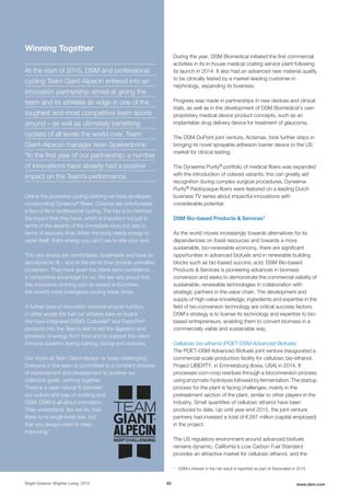 During the year, DSM Biomedical initiated the first commercial
activities in its in-house medical coating service plant following
its launch in 2014. It also had an advanced new material qualify
to be clinically tested by a market-leading customer in
nephrology, expanding its business.
Progress was made in partnerships in new devices and clinical
trials, as well as in the development of DSM Biomedical’s own
proprietary medical device product concepts, such as an
implantable drug delivery device for treatment of glaucoma.
The DSM-DuPont joint venture, Actamax, took further steps in
bringing its novel sprayable adhesion barrier device to the US
market for clinical testing.
The Dyneema Purity® portfolio of medical fibers was expanded
with the introduction of colored variants; this can greatly aid
recognition during complex surgical procedures. Dyneema
Purity® Radiopaque fibers were featured on a leading Dutch
business TV series about impactful innovations with
considerable potential.
DSM Bio-based Products & Services1
As the world moves increasingly towards alternatives for its
dependencies on fossil resources and towards a more
sustainable, bio-renewable economy, there are significant
opportunities in advanced biofuels and in renewable building
blocks such as bio-based succinic acid. DSM Bio-based
Products & Services is pioneering advances in biomass
conversion and seeks to demonstrate the commercial viability of
sustainable, renewable technologies in collaboration with
strategic partners in the value chain. The development and
supply of high-value knowledge, ingredients and expertise in the
field of bio-conversion technology are critical success factors.
DSM’s strategy is to license its technology and expertise to bio-
based entrepreneurs, enabling them to convert biomass in a
commercially viable and sustainable way.
Cellulosic bio-ethanol (POET-DSM Advanced Biofuels)
The POET-DSM Advanced Biofuels joint venture inaugurated a
commercial-scale production facility for cellulosic bio-ethanol,
Project LIBERTY, in Emmetsburg (Iowa, USA) in 2014. It
processes corn-crop residues through a bioconversion process
using enzymatic hydrolysis followed by fermentation. The startup
process for the plant is facing challenges, mainly in the
pretreatment section of the plant, similar to other players in the
industry. Small quantities of cellulosic ethanol have been
produced to date. Up until year-end 2015, the joint venture
partners had invested a total of € 287 million (capital employed)
in the project.
The US regulatory environment around advanced biofuels
remains dynamic. California’s Low Carbon Fuel Standard
provides an attractive market for cellulosic ethanol, and the
1
DSM's interest in the net result is reported as part of Associates in 2015
Bright Science. Brighter Living. 2015 82 www.dsm.com
Winning Together
At the start of 2015, DSM and professional
cycling Team Giant-Alpecin entered into an
innovation partnership aimed at giving the
team and its athletes an edge in one of the
toughest and most competitive team sports
around – as well as ultimately benefiting
cyclists of all levels the world over. Team
Giant-Alpecin manager Iwan Spekenbrink:
“In the first year of our partnership, a number
of innovations have already had a positive
impact on the Team’s performance.
One is the protective cycling clothing we have developed
incorporating Dyneema®
fibers. Crashes are unfortunately
a fact of life in professional cycling. The key is to minimize
the impact that they have, which is important not just in
terms of the severity of the immediate injury but also in
terms of recovery time. When the body needs energy to
repair itself, that’s energy you can’t use to ride your race.
The new shorts are comfortable, breathable and have an
aerodynamic fit – and at the same time provide unrivalled
protection. They have given the riders extra confidence,
a competitive advantage for us. We are very proud that
this innovative clothing won an award at Eurobike,
the world’s most prestigious cycling trade show.
A further area of innovation revolves around nutrition,
in other words the fuel our athletes take on board.
We have integrated DSM’s Culturelle®
and PeptoPro®
products into the Team’s diet to aid the digestion and
provision of energy from food and to support the riders’
immune systems during training, racing and recovery.
Our motto at Team Giant-Alpecin is ‘keep challenging’.
Everyone in the team is committed to a constant process
of improvement and development to achieve our
collective goals, winning together.
There is a clear natural fit between
our culture and way of working and
DSM. DSM is all about innovation.
They understand, like we do, that
there is no single finish line, but
that you always need to keep
improving.”
 
