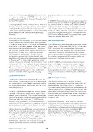 Environmental Protection Agency (EPA) has increased the final
renewable volume obligations for 2014-2016, although the levels
are still below those called for by the original Renewable Fuels
Standard (RFS) legislation.
Global support for and interest in cellulosic ethanol continues to
develop as climate change targets are driving attention for the
advantages it offers in terms of greenhouse-gas emissions.
Climate change targets also provide an important framework for
growth of the POET-DSM licensing business in emerging
economies.
Bio-succinic acid (Reverdia)
The Reverdia joint venture between DSM and Roquette operates
its Biosuccinium™ plant in Cassano (Italy), where it has been
producing high-quality bio-succinic acid since 2012. Reverdia is
recognized as the technology leader in this field and there is
growing interest in licensing the Biosuccinium™ technology,
with Bio-Amber signed as the first licensee in December 2015.
Market traction increased during the year and both sales
volumes and order sizes went up. In October, Reverdia
announced a collaboration with Covestro (formerly Bayer
MaterialScience), to develop thermoplastic polyurethanes based
on Biosuccinium™ for use in multiple applications, notably
footwear and consumer electronics. This combination of a value
chain approach with in-house application development appears
to be succeeding in engendering market pull for the category.
The same approach is used in the polybutylene succinate (PBS,
a bio-degradable polyester) segment, which predominantly
focuses on renewable and bio-degradable packaging.
DSM Advanced Surfaces
DSM Advanced Surfaces aims to accelerate the uptake and
effectiveness of solar energy by focusing on the development
and commercialization of technologies and materials solutions
that increase the efficiency of solar modules, reducing the cost
of the energy produced.
During 2015, the EBA posted double-digit growth in sales and
EBITDA as DSM continued to strengthen its position in anti-
reflective coatings for the Solar PV (photovoltaic) panel market.
It launched an engaging marketing strategy to support this with
the promise ‘Same Sun. More Power™’. DSM Advanced
Surfaces is known for its leading technological position and
expertise, which has put the business in the position to develop
specific, exclusive products for top-tier players in the market.
Validation is a crucial aspect of bringing advanced technology to
market. The solar technology demonstration center in Pune
(India) that opened in 2014 received many visitors during the
year; DSM followed this up by signing a strategic partnership
with the Chinese state testing organization CPVT and with the
establishment of an outdoor test facility in Sittard-Geleen
(Netherlands) in collaboration with Fraunhofer TechBridge. The
company is evaluating possibilities in China to broaden the
geographical and climate zones covered by its validation
facilities.
In 2015, DSM Advanced Surfaces also took steps in preparation
for further innovative solar solutions. Its light trapping technology
has been made ready for validation under outdoor conditions
and is expected to be brought to market during the course of
2016. As DSM looks to increase the proportion of renewable
energy in its own mix of sources, it will investigate options to host
solar parks utilizing the company’s yield-boosting technologies
on its locations, like those already in operation in Pune, Sittard-
Geleen and Belvidere (New Jersey, USA).
DSM Business Incubator
The DSM Business Incubator explores business opportunities in
adjacent areas and future markets for DSM with a strong link to
DSM’s technologies and competence base. Platforms are
created within the scope of securing food, health and energy
requirements of society, in close collaboration with industry
partners and existing and potential customers. DSM’s Business
Incubator has been instrumental in feeding the pipeline with
opportunities that address customer needs.
In 2015, the DSM Business Incubator worked on a range of
projects including plant-based proteins, energy storage and
additive manufacture. Towards the end of the year, DSM and
Syngenta established an R&D partnership to develop microbial-
based agricultural solutions to protect crops from pests and
diseases, combat resistance and enhance plant productivity and
fertility.
DSM Venturing & Licensing
DSM Venturing invests in early to late stage innovative
companies in areas strategically relevant to DSM’s current and
future businesses. The portfolio consists of 25 investment
companies and each year DSM Venturing reviews well over 500
new candidates. In 2015, DSM Venturing added promising new
investments in several Nutrition start-ups including Blue Prairie
Brands, Natreon and NutriLeads as well as in NovoPolymers, a
promising start-up company with an innovative encapsulent
concept for solar.
DSM Licensing consists of a group of Certified Licensing
Professionals and offers professional licensing expertise across
all DSM businesses for intellectual property-intensive deals, such
as joint development agreements, technology acquisitions and
sales as well as in-, out- and cross-licensing deals. DSM
Licensing was involved in setting up several strategic
partnerships for DSM, including the partnership with Syngenta
to develop and commercialize biological solutions for agriculture.
Bright Science. Brighter Living. 2015 83 www.dsm.com
 