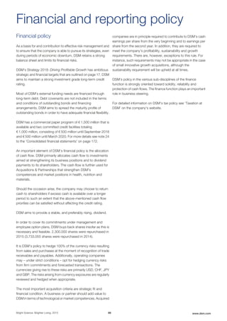 Financial policy
As a basis for and contribution to effective risk management and
to ensure that the company is able to pursue its strategies, even
during periods of economic downturn, DSM retains a strong
balance sheet and limits its financial risks.
DSM's Strategy 2018: Driving Profitable Growth has ambitious
strategic and financial targets that are outlined on page 17. DSM
aims to maintain a strong investment grade long-term credit
rating.
Most of DSM's external funding needs are financed through
long-term debt. Debt covenants are not included in the terms
and conditions of outstanding bonds and financing
arrangements. DSM aims to spread the maturity profile of
outstanding bonds in order to have adequate financial flexibility.
DSM has a commercial paper program of € 1,500 million that is
available and two committed credit facilities totaling
€ 1,000 million, consisting of € 500 million until September 2018
and € 500 million until March 2020. For more details see note 24
to the 'Consolidated financial statements' on page 172.
An important element of DSM’s financial policy is the allocation
of cash flow. DSM primarily allocates cash flow to investments
aimed at strengthening its business positions and to dividend
payments to its shareholders. The cash flow is further used for
Acquisitions & Partnerships that strengthen DSM's
competences and market positions in health, nutrition and
materials.
Should the occasion arise, the company may choose to return
cash to shareholders if excess cash is available over a longer
period to such an extent that the above-mentioned cash flow
priorities can be satisfied without affecting the credit rating.
DSM aims to provide a stable, and preferably rising, dividend.
In order to cover its commitments under management and
employee option plans, DSM buys back shares insofar as this is
necessary and feasible. 2,300,000 shares were repurchased in
2015 (3,733,055 shares were repurchased in 2014).
It is DSM’s policy to hedge 100% of the currency risks resulting
from sales and purchases at the moment of recognition of trade
receivables and payables. Additionally, operating companies
may – under strict conditions – opt for hedging currency risks
from firm commitments and forecasted transactions. The
currencies giving rise to these risks are primarily USD, CHF, JPY
and GBP. The risks arising from currency exposures are regularly
reviewed and hedged when appropriate.
The most important acquisition criteria are strategic fit and
financial condition. A business or partner should add value to
DSM in terms of technological or market competences. Acquired
companies are in principle required to contribute to DSM's cash
earnings per share from the very beginning and to earnings per
share from the second year. In addition, they are required to
meet the company's profitability, sustainability and growth
requirements. There are, however, exceptions to this rule. For
instance, such requirements may not be appropriate in the case
of small innovative growth acquisitions, although the
sustainability requirement will be upheld at all times.
DSM's policy in the various sub-disciplines of the finance
function is strongly oriented toward solidity, reliability and
protection of cash flows. The finance function plays an important
role in business steering.
For detailed information on DSM’s tax policy see ‘Taxation at
DSM’ on the company's website.
Financial and reporting policy
Bright Science. Brighter Living. 2015 88 www.dsm.com
 