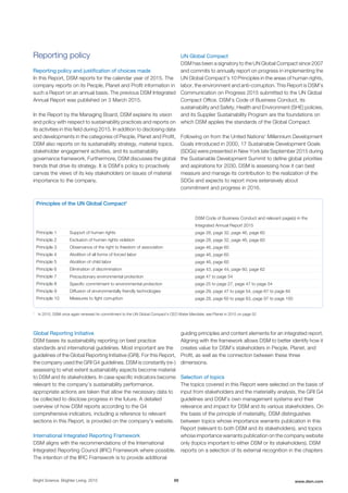 Reporting policy
Reporting policy and justification of choices made
In this Report, DSM reports for the calendar year of 2015. The
company reports on its People, Planet and Profit information in
such a Report on an annual basis. The previous DSM Integrated
Annual Report was published on 3 March 2015.
In the Report by the Managing Board, DSM explains its vision
and policy with respect to sustainability practices and reports on
its activities in this field during 2015. In addition to disclosing data
and developments in the categories of People, Planet and Profit,
DSM also reports on its sustainability strategy, material topics,
stakeholder engagement activities, and its sustainability
governance framework. Furthermore, DSM discusses the global
trends that drive its strategy. It is DSM’s policy to proactively
canvas the views of its key stakeholders on issues of material
importance to the company.
UN Global Compact
DSM has been a signatory to the UN Global Compact since 2007
and commits to annually report on progress in implementing the
UN Global Compact’s 10 Principles in the areas of human rights,
labor, the environment and anti-corruption. This Report is DSM’s
Communication on Progress 2015 submitted to the UN Global
Compact Office. DSM’s Code of Business Conduct, its
sustainability and Safety, Health and Environment (SHE) policies,
and its Supplier Sustainability Program are the foundations on
which DSM applies the standards of the Global Compact.
Following on from the United Nations’ Millennium Development
Goals introduced in 2000, 17 Sustainable Development Goals
(SDGs) were presented in New York late September 2015 during
the Sustainable Development Summit to define global priorities
and aspirations for 2030. DSM is assessing how it can best
measure and manage its contribution to the realization of the
SDGs and expects to report more extensively about
commitment and progress in 2016.
Principles of the UN Global Compact1
DSM Code of Business Conduct and relevant page(s) in the
Integrated Annual Report 2015
Principle 1 Support of human rights page 28, page 32, page 46, page 60
Principle 2 Exclusion of human rights violation page 28, page 32, page 46, page 60
Principle 3 Observance of the right to freedom of association page 46, page 60
Principle 4 Abolition of all forms of forced labor page 46, page 60
Principle 5 Abolition of child labor page 46, page 60
Principle 6 Elimination of discrimination page 43, page 44, page 60, page 62
Principle 7 Precautionary environmental protection page 47 to page 54
Principle 8 Specific commitment to environmental protection page 25 to page 27, page 47 to page 54
Principle 9 Diffusion of environmentally friendly technologies page 29, page 47 to page 54, page 67 to page 84
Principle 10 Measures to fight corruption page 28, page 60 to page 63, page 97 to page 100
1
In 2015, DSM once again renewed its commitment to the UN Global Compact's CEO Water Mandate; see Planet in 2015 on page 52
Global Reporting Initiative
DSM bases its sustainability reporting on best practice
standards and international guidelines. Most important are the
guidelines of the Global Reporting Initiative (GRI). For this Report,
the company used the GRI G4 guidelines. DSM is constantly (re-)
assessing to what extent sustainability aspects become material
to DSM and its stakeholders. In case specific indicators become
relevant to the company’s sustainability performance,
appropriate actions are taken that allow the necessary data to
be collected to disclose progress in the future. A detailed
overview of how DSM reports according to the G4
comprehensive indicators, including a reference to relevant
sections in this Report, is provided on the company's website.
International Integrated Reporting Framework
DSM aligns with the recommendations of the International
Integrated Reporting Council (IIRC) Framework where possible.
The intention of the IIRC Framework is to provide additional
guiding principles and content elements for an integrated report.
Aligning with the framework allows DSM to better identify how it
creates value for DSM’s stakeholders in People, Planet, and
Profit, as well as the connection between these three
dimensions.
Selection of topics
The topics covered in this Report were selected on the basis of
input from stakeholders and the materiality analysis, the GRI G4
guidelines and DSM’s own management systems and their
relevance and impact for DSM and its various stakeholders. On
the basis of the principle of materiality, DSM distinguishes
between topics whose importance warrants publication in this
Report (relevant to both DSM and its stakeholders), and topics
whose importance warrants publication on the company website
only (topics important to either DSM or its stakeholders). DSM
reports on a selection of its external recognition in the chapters
Bright Science. Brighter Living. 2015 89 www.dsm.com
 