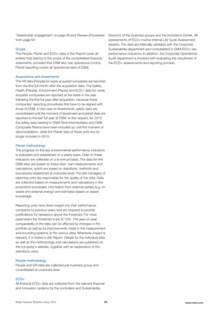 'Stakeholder engagement' on page 38 and 'Review of business'
from page 64.
Scope
The People, Planet and ECO+ data in this Report cover all
entities that belong to the scope of the consolidated financial
statements, provided that DSM also has operational control.
Planet reporting covers all operational sites of DSM.
Acquisitions and divestments
The HR data (People) for newly acquired companies are reported
from the first full month after the acquisition date. The Safety,
Health (People), Environment (Planet) and ECO+ data for newly
acquired companies are reported at the latest in the year
following the first full year after acquisition, because these
companies’ reporting procedures first have to be aligned with
those of DSM. In the case of divestments, safety data are
consolidated until the moment of divestment and planet data are
reported to the last full year at DSM. In this respect, for 2015,
the safety data relating to DSM Fibre Intermediates and DSM
Composite Resins have been included up until the moment of
deconsolidation, while the Planet data of these units are no
longer included in 2015.
Planet methodology
The progress on the key environmental performance indicators
is evaluated and established on a yearly basis. Data on these
indicators are collected on a bi-annual basis. The data for the
DSM sites are based on these sites’ own measurements and
calculations, which are based on definitions, methods and
procedures established at corporate level. The site managers of
reporting units are responsible for the quality of the data. Data
are collected based on measurements and calculations in the
production processes, information from external parties (e.g. on
waste and external energy) and estimates based on expert
knowledge.
Reporting units have direct insight into their performance
compared to previous years and are required to provide
justifications for deviations above the threshold. For most
parameters the threshold is set at 10%. The year-on-year
comparability of the data can be affected by changes in the
portfolio as well as by improvements made in the measurement
and recording systems at the various sites. Whenever impact is
relevant, it is stated in the Report. Details for the individual sites
as well as the methodology and calculations are published on
the company's website, together with an explanation of the
definitions used.
People methodology
People and HR data are collected per business group and
consolidated at corporate level.
ECO+
All financial ECO+ data are collected from the relevant financial
and innovation systems by the controllers and Sustainability
Directors of the business groups and the Innovation Center. All
assessments of ECO+ involve internal Life Cycle Assessment
experts. The data are internally validated with the Corporate
Sustainability department and consolidated in DSM ECO+ key
performance indicators. In addition, the Corporate Operational
Audit department is involved with evaluating the robustness of
the ECO+ assessments and reporting process.
Bright Science. Brighter Living. 2015 90 www.dsm.com
 