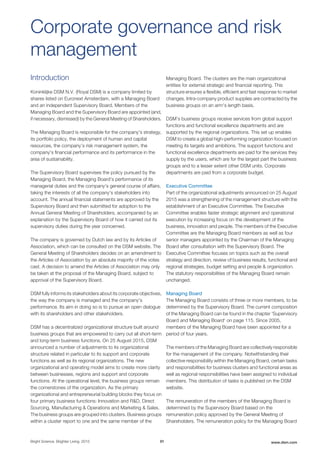 Introduction
Koninklijke DSM N.V. (Royal DSM) is a company limited by
shares listed on Euronext Amsterdam, with a Managing Board
and an independent Supervisory Board. Members of the
Managing Board and the Supervisory Board are appointed (and,
if necessary, dismissed) by the General Meeting of Shareholders.
The Managing Board is responsible for the company's strategy,
its portfolio policy, the deployment of human and capital
resources, the company’s risk management system, the
company's financial performance and its performance in the
area of sustainability.
The Supervisory Board supervises the policy pursued by the
Managing Board, the Managing Board's performance of its
managerial duties and the company's general course of affairs,
taking the interests of all the company's stakeholders into
account. The annual financial statements are approved by the
Supervisory Board and then submitted for adoption to the
Annual General Meeting of Shareholders, accompanied by an
explanation by the Supervisory Board of how it carried out its
supervisory duties during the year concerned.
The company is governed by Dutch law and by its Articles of
Association, which can be consulted on the DSM website. The
General Meeting of Shareholders decides on an amendment to
the Articles of Association by an absolute majority of the votes
cast. A decision to amend the Articles of Association may only
be taken at the proposal of the Managing Board, subject to
approval of the Supervisory Board.
DSM fully informs its stakeholders about its corporate objectives,
the way the company is managed and the company's
performance. Its aim in doing so is to pursue an open dialogue
with its shareholders and other stakeholders.
DSM has a decentralized organizational structure built around
business groups that are empowered to carry out all short-term
and long-term business functions. On 25 August 2015, DSM
announced a number of adjustments to its organizational
structure related in particular to its support and corporate
functions as well as its regional organizations. The new
organizational and operating model aims to create more clarity
between businesses, regions and support and corporate
functions. At the operational level, the business groups remain
the cornerstones of the organization. As the primary
organizational and entrepreneurial building blocks they focus on
four primary business functions: Innovation and R&D, Direct
Sourcing, Manufacturing & Operations and Marketing & Sales.
The business groups are grouped into clusters. Business groups
within a cluster report to one and the same member of the
Managing Board. The clusters are the main organizational
entities for external strategic and financial reporting. This
structure ensures a flexible, efficient and fast response to market
changes. Intra-company product supplies are contracted by the
business groups on an arm's length basis.
DSM’s business groups receive services from global support
functions and functional excellence departments and are
supported by the regional organizations. This set up enables
DSM to create a global high-performing organization focused on
meeting its targets and ambitions. The support functions and
functional excellence departments are paid for the services they
supply by the users, which are for the largest part the business
groups and to a lesser extent other DSM units. Corporate
departments are paid from a corporate budget.
Executive Committee
Part of the organizational adjustments announced on 25 August
2015 was a strengthening of the management structure with the
establishment of an Executive Committee. The Executive
Committee enables faster strategic alignment and operational
execution by increasing focus on the development of the
business, innovation and people. The members of the Executive
Committee are the Managing Board members as well as four
senior managers appointed by the Chairman of the Managing
Board after consultation with the Supervisory Board. The
Executive Committee focuses on topics such as the overall
strategy and direction, review of business results, functional and
regional strategies, budget setting and people & organization.
The statutory responsibilities of the Managing Board remain
unchanged.
Managing Board
The Managing Board consists of three or more members, to be
determined by the Supervisory Board. The current composition
of the Managing Board can be found in the chapter 'Supervisory
Board and Managing Board' on page 115. Since 2005,
members of the Managing Board have been appointed for a
period of four years.
The members of the Managing Board are collectively responsible
for the management of the company. Notwithstanding their
collective responsibility within the Managing Board, certain tasks
and responsibilities for business clusters and functional areas as
well as regional responsibilities have been assigned to individual
members. This distribution of tasks is published on the DSM
website.
The remuneration of the members of the Managing Board is
determined by the Supervisory Board based on the
remuneration policy approved by the General Meeting of
Shareholders. The remuneration policy for the Managing Board
Corporate governance and risk
management
Bright Science. Brighter Living. 2015 91 www.dsm.com
 