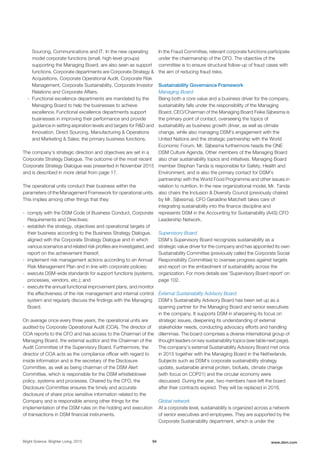 Sourcing, Communications and IT. In the new operating
model corporate functions (small, high-level groups)
supporting the Managing Board, are also seen as support
functions. Corporate departments are Corporate Strategy &
Acquisitions, Corporate Operational Audit, Corporate Risk
Management, Corporate Sustainability, Corporate Investor
Relations and Corporate Affairs.
- Functional excellence departments are mandated by the
Managing Board to help the businesses to achieve
excellence. Functional excellence departments support
businesses in improving their performance and provide
guidance in setting aspiration levels and targets for R&D and
Innovation, Direct Sourcing, Manufacturing & Operations
and Marketing & Sales; the primary business functions.
The company’s strategic direction and objectives are set in a
Corporate Strategy Dialogue. The outcome of the most recent
Corporate Strategy Dialogue was presented in November 2015
and is described in more detail from page 17.
The operational units conduct their business within the
parameters of the Management Framework for operational units.
This implies among other things that they:
- comply with the DSM Code of Business Conduct, Corporate
Requirements and Directives;
- establish the strategy, objectives and operational targets of
their business according to the Business Strategy Dialogue,
aligned with the Corporate Strategy Dialogue and in which
various scenarios and related risk profiles are investigated, and
report on the achievement thereof;
- implement risk management actions according to an Annual
Risk Management Plan and in line with corporate policies;
- execute DSM-wide standards for support functions (systems,
processes, vendors, etc.); and
- execute the annual functional improvement plans, and monitor
the effectiveness of the risk management and internal control
system and regularly discuss the findings with the Managing
Board.
On average once every three years, the operational units are
audited by Corporate Operational Audit (COA). The director of
COA reports to the CFO and has access to the Chairman of the
Managing Board, the external auditor and the Chairman of the
Audit Committee of the Supervisory Board. Furthermore, the
director of COA acts as the compliance officer with regard to
inside information and is the secretary of the Disclosure
Committee, as well as being chairman of the DSM Alert
Committee, which is responsible for the DSM whistleblower
policy, systems and processes. Chaired by the CFO, the
Disclosure Committee ensures the timely and accurate
disclosure of share price sensitive information related to the
Company and is responsible among other things for the
implementation of the DSM rules on the holding and execution
of transactions in DSM financial instruments.
In the Fraud Committee, relevant corporate functions participate
under the chairmanship of the CFO. The objective of the
committee is to ensure structural follow-up of fraud cases with
the aim of reducing fraud risks.
Sustainability Governance Framework
Managing Board
Being both a core value and a business driver for the company,
sustainability falls under the responsibility of the Managing
Board. CEO/Chairman of the Managing Board Feike Sijbesma is
the primary point of contact, overseeing the topics of
sustainability as business growth driver, as well as climate
change, while also managing DSM’s engagement with the
United Nations and the strategic partnership with the World
Economic Forum. Mr. Sijbesma furthermore heads the ONE
DSM Culture Agenda. Other members of the Managing Board
also chair sustainability topics and initiatives. Managing Board
member Stephan Tanda is responsible for Safety, Health and
Environment, and is also the primary contact for DSM’s
partnership with the World Food Programme and other issues in
relation to nutrition. In the new organizational model, Mr. Tanda
also chairs the Inclusion & Diversity Council (previously chaired
by Mr. Sijbesma). CFO Geraldine Matchett takes care of
integrating sustainability into the finance discipline and
represents DSM in the Accounting for Sustainability (A4S) CFO
Leadership Network.
Supervisory Board
DSM’s Supervisory Board recognizes sustainability as a
strategic value driver for the company and has appointed its own
Sustainability Committee (previously called the Corporate Social
Responsibility Committee) to oversee progress against targets
and report on the embedment of sustainability across the
organization. For more details see 'Supervisory Board report' on
page 102.
External Sustainability Advisory Board
DSM’s Sustainability Advisory Board has been set up as a
sparring partner for the Managing Board and senior executives
in the company. It supports DSM in sharpening its focus on
strategic issues, deepening its understanding of external
stakeholder needs, conducting advocacy efforts and handling
dilemmas. The board comprises a diverse international group of
thought leaders on key sustainability topics (see table next page).
The company's external Sustainability Advisory Board met once
in 2015 together with the Managing Board in the Netherlands.
Subjects such as DSM's corporate sustainability strategy
update, sustainable animal protein, biofuels, climate change
(with focus on COP21) and the circular economy were
discussed. During the year, two members have left the board
after their contracts expired. They will be replaced in 2016.
Global network
At a corporate level, sustainability is organized across a network
of senior executives and employees. They are supported by the
Corporate Sustainability department, which is under the
Bright Science. Brighter Living. 2015 94 www.dsm.com
 