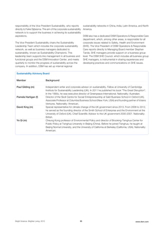 responsibility of the Vice President Sustainability, who reports
directly to Feike Sijbesma. The aim of the corporate sustainability
network is to support the business in achieving its sustainability
aspirations.
The Vice President Sustainability chairs the Sustainability
Leadership Team which includes the corporate sustainability
network, as well as business managers dedicated to
sustainability, known as Sustainability Champions. This
leadership team supports line management in all business and
functional groups and the DSM Innovation Center, and meets
quarterly to monitor the progress of sustainability across the
company. In addition, DSM has set up internal regional
sustainability networks in China, India, Latin America, and North
America.
DSM also has a dedicated DSM Operations & Responsible Care
department, which, among other areas, is responsible for all
corporate issues related to Safety, Health and Environment
(SHE). The Vice President of DSM Operations & Responsible
Care reports directly to Managing Board member Stephan
Tanda. SHE managers provide support on a business group
level. The DSM SHE Council, which includes all business group
SHE managers, is instrumental in sharing experiences and
developing practices and communications on SHE issues.
Sustainability Advisory Board
Member Background
Paul Gilding (m) Independent writer and corporate advisor on sustainability. Fellow at University of Cambridge
Institute for Sustainability Leadership (UK). In 2011 he published his book “The Great Disruption”.
In the 1990s, he was executive director of Greenpeace International. Nationality: Australian.
Pamela Hartigan (f) Director of the Skoll Centre for Social Entrepreneurship at Saïd Business School in Oxford (UK),
Associate Professor at Columbia Business School (New York, USA) and founding partner of Volans
Ventures. Nationality: American.
David King (m) Special representative for climate change of the UK government since 2013. From 2008 to 2012,
he served as the founding director of the Smith School of Enterprise and the Environment at the
University of Oxford (UK). Chief Scientific Advisor to the UK government 2000-2007. Nationality:
British.
Ye Qi (m) Cheung Kong professor of Environmental Policy and director of Brooking-Tsinghua Center for
Public Policy at Tsinghua University in Beijing (China). Before he joined Tsinghua, he taught at
Beijing Normal University, and the University of California at Berkeley (California, USA). Nationality:
American.
Bright Science. Brighter Living. 2015 95 www.dsm.com
 