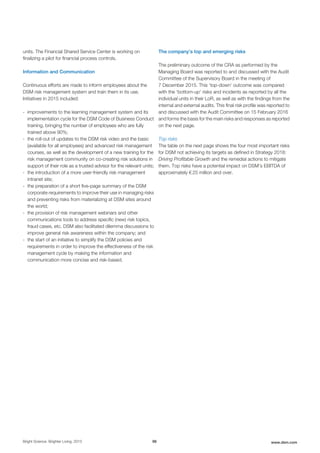 units. The Financial Shared Service Center is working on
finalizing a pilot for financial process controls.
Information and Communication
Continuous efforts are made to inform employees about the
DSM risk management system and train them in its use.
Initiatives in 2015 included:
- improvements to the learning management system and its
implementation cycle for the DSM Code of Business Conduct
training, bringing the number of employees who are fully
trained above 90%;
- the roll-out of updates to the DSM risk video and the basic
(available for all employees) and advanced risk management
courses, as well as the development of a new training for the
risk management community on co-creating risk solutions in
support of their role as a trusted advisor for the relevant units;
- the introduction of a more user-friendly risk management
intranet site;
- the preparation of a short five-page summary of the DSM
corporate requirements to improve their use in managing risks
and preventing risks from materializing at DSM sites around
the world;
- the provision of risk management webinars and other
communications tools to address specific (new) risk topics,
fraud cases, etc. DSM also facilitated dilemma discussions to
improve general risk awareness within the company; and
- the start of an initiative to simplify the DSM policies and
requirements in order to improve the effectiveness of the risk
management cycle by making the information and
communication more concise and risk-based.
The company’s top and emerging risks
The preliminary outcome of the CRA as performed by the
Managing Board was reported to and discussed with the Audit
Committee of the Supervisory Board in the meeting of
7 December 2015. This ‘top-down’ outcome was compared
with the ‘bottom-up’ risks and incidents as reported by all the
individual units in their LoR, as well as with the findings from the
internal and external audits. This final risk profile was reported to
and discussed with the Audit Committee on 15 February 2016
and forms the basis for the main risks and responses as reported
on the next page.
Top risks
The table on the next page shows the four most important risks
for DSM not achieving its targets as defined in Strategy 2018:
Driving Profitable Growth and the remedial actions to mitigate
them. Top risks have a potential impact on DSM's EBITDA of
approximately € 25 million and over.
Bright Science. Brighter Living. 2015 98 www.dsm.com
 