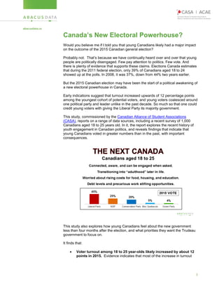 3
Canada’s New Electoral Powerhouse?
Would you believe me if I told you that young Canadians likely had a major impact
on the outcome of the 2015 Canadian general election?
Probably not. That’s because we have continually heard over and over that young
people are politically disengaged. Few pay attention to politics. Few vote. And
there is plenty of evidence that supports these claims. Elections Canada estimates
that during the 2011 federal election, only 39% of Canadians aged 18 to 24
showed up at the polls. In 2008, it was 37%, down from 44% two years earlier.
But the 2015 Canadian election may have been the start of a political awakening of
a new electoral powerhouse in Canada.
Early indications suggest that turnout increased upwards of 12 percentage points
among the youngest cohort of potential voters, and young voters coalesced around
one political party and leader unlike in the past decade. So much so that one could
credit young voters with giving the Liberal Party its majority government.
This study, commissioned by the Canadian Alliance of Student Associations
(CASA), reports on a range of data sources, including a recent survey of 1,000
Canadians aged 18 to 25 years old. In it, the report explores the recent history of
youth engagement in Canadian politics, and reveals findings that indicate that
young Canadians voted in greater numbers than in the past, with important
consequences.
This study also explores how young Canadians feel about the new government
less than four months after the election, and what priorities they want the Trudeau
government to focus on.
It finds that:
 Voter turnout among 18 to 25 year-olds likely increased by about 12
points in 2015. Evidence indicates that most of the increase in turnout
 