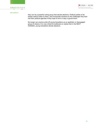 35
they can be a powerful voting group that decide elections. Political parties of all
stripes need to listen to them, and incorporate solutions to the challenges they face
into their political agendas if they hope to form or stay in government.
No longer can anyone write off young Canadians as an apathetic or disengaged
group of citizens. It is now critical for politicians to realize that in the NEXT
CANADA, young Canadians decide elections.
 