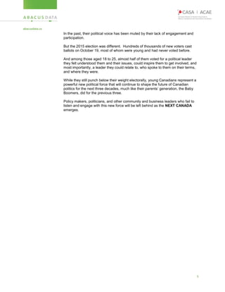 5
In the past, their political voice has been muted by their lack of engagement and
participation.
But the 2015 election was different. Hundreds of thousands of new voters cast
ballots on October 19, most of whom were young and had never voted before.
And among those aged 18 to 25, almost half of them voted for a political leader
they felt understood them and their issues, could inspire them to get involved, and
most importantly, a leader they could relate to, who spoke to them on their terms,
and where they were.
While they still punch below their weight electorally, young Canadians represent a
powerful new political force that will continue to shape the future of Canadian
politics for the next three decades, much like their parents’ generation, the Baby
Boomers, did for the previous three.
Policy makers, politicians, and other community and business leaders who fail to
listen and engage with this new force will be left behind as the NEXT CANADA
emerges.
 
