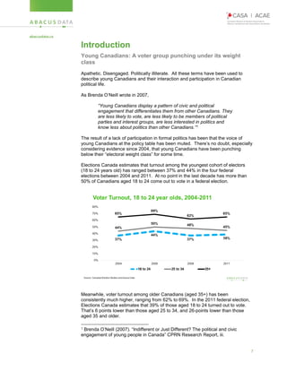 7
Introduction
Young Canadians: A voter group punching under its weight
class
Apathetic. Disengaged. Politically illiterate. All these terms have been used to
describe young Canadians and their interaction and participation in Canadian
political life.
As Brenda O’Neill wrote in 2007,
“Young Canadians display a pattern of civic and political
engagement that differentiates them from other Canadians. They
are less likely to vote, are less likely to be members of political
parties and interest groups, are less interested in politics and
know less about politics than other Canadians.”1
The result of a lack of participation in formal politics has been that the voice of
young Canadians at the policy table has been muted. There’s no doubt, especially
considering evidence since 2004, that young Canadians have been punching
below their “electoral weight class” for some time.
Elections Canada estimates that turnout among the youngest cohort of electors
(18 to 24 years old) has ranged between 37% and 44% in the four federal
elections between 2004 and 2011. At no point in the last decade has more than
50% of Canadians aged 18 to 24 come out to vote in a federal election.
Meanwhile, voter turnout among older Canadians (aged 35+) has been
consistently much higher, ranging from 62% to 69%. In the 2011 federal election,
Elections Canada estimates that 39% of those aged 18 to 24 turned out to vote.
That’s 6 points lower than those aged 25 to 34, and 26-points lower than those
aged 35 and older.
1 Brenda O’Neill (2007). “Indifferent or Just Different? The political and civic
engagement of young people in Canada” CPRN Research Report, iii.
 