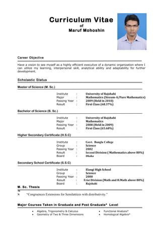 Curriculum Vitae
of
Maruf Mohoshin
Career Objective
Have a vision to see myself as a highly efficient executive of a dynamic organization where I
can utilize my learning, interpersonal skill, analytical ability and adaptability for further
development.
Scholastic Status
Master of Science (M. Sc.)
Institute : University of Rajshahi
Major : Mathematics (Stream-A/Pure Mathematics)
Passing Year : 2009 (Held in 2010)
Result : First Class (68.37%)
Bachelor of Science (B. Sc.)
Institute : University of Rajshahi
Major : Mathematics
Passing Year : 2008 (Held in 2009)
Result : First Class (65.68%)
Higher Secondary Certificate (H.S.C)
Institute : Govt. Bangla College
Group : Science
Passing Year : 2002
Result : Second Division ( Mathematics above 80%)
Board : Dhaka
Secondary School Certificate (S.S.C)
Institute : Elangi High School
Group : Science
Passing Year : 2000
Result : Frist Division (Math and H.Math above 80%)
Board : Rajshahi
M. Sc. Thesis
M
N “Congruences Extensions for Semilattices with distributivity.”
Major Courses Taken in Graduate and Post Graduate* Level
• Algebra, Trigonometry & Calculus
• Geometry of Two & Three Dimensions
• Functional Analysis*
• Homological Algebra*
 