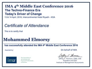 IMA 4th Middle East Conference 2016
The Techno-Finance Era
Today's Driver of Change
13 & 14 April, 2016, Intercontinental Hotel Riyadh - KSA
Certificate of Attendance
This is to certify that
Mohammed Elmorsy
______________________________________________________________________________________
has successfully attended the IMA 4th Middle East Conference 2016
Awarded by: On behalf of IMA
 