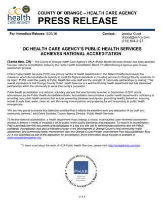 For Immediate Release: 5/25/16 Contact: Jessica Good
JGood@ochca.com
(714) 834-2178
OC HEALTH CARE AGENCY’S PUBLIC HEALTH SERVICES
ACHIEVES NATIONAL ACCREDITATION
(Santa Ana, CA) – The County of Orange Health Care Agency’s (HCA) Public Health Services division has been awarded
five-year national accreditation status by the Public Health Accreditation Board (PHAB) following a rigorous peer-review
assessment process.
HCA’s Public Health Services (PHS) now joins a handful of health departments in the State of California to reach this
milestone, which demonstrates its capacity to meet the highest standards in providing services to Orange County residents. In
its report, PHAB noted the quality of Public Health Services staff and the strength of community partnerships by stating, “The
overall impression is that Orange County Public Health Services is a well-functioning health department that has developed
partnerships within the community to serve the county's population.”
Public health accreditation is a national, voluntary process that was formally launched in September of 2011 and is
administered by the Public Health Accreditation Board. Accreditation demonstrates a public health department's proficiency in
providing core public health services that include preventing diseases and injuries; promoting healthy behaviors; ensuring
access to safe food, water, clean air, and life-saving immunizations; and preparing for and responding to public health
emergencies.
“We are very proud to receive this distinction and feel that it reflects the excellent work and dedication of our staff and
community partners,” said David Souleles, Deputy Agency Director, Public Health Services.
To receive national accreditation, a health department must undergo a robust, multi-faceted, peer-reviewed assessment
process to ensure it meets or exceeds a set of public health quality standards and measures. To receive its accreditation,
PHS submitted over 680 documents and participated in a two-day site visit to demonstrate conformity with the PHAB
standards. Accreditation was also a motivating factor in the development of Orange County’s first community health
assessment and community health improvement plan; the Orange County Health Improvement Plan was published in May
2014 and submitted as part of the application for accreditation. More information about the plan is available at
www.ochealthiertogether.org.
To learn more about the work of HCA Public Health Services, please visit: http://ochealthinfo.com/phs.
# # #
PRESS RELEASE
COUNTY OF ORANGE – HEALTH CARE AGENCY
 