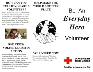 Volunteer 
HOW CAN YOU TELL IF YOU ARE A VOLUNTEER? 
Be An 
Everyday 
Hero 
RED CROSS VOLUNTEERISM IN ACTION 
To the American Red Cross, a volunteer is someone who sees a need in his or her community and is willing to share time, expertise, and even emotional support to help meed that need. In the right setting, this volunteer is rewarded for their work with a sense of great satisfaction. 
HELP MAKE THE WORLD A BETTER PLACE 
VOLUNTEER NOW 
For more information on Volunteer Opportunities with the American Red Cross visit www.redcross.org 
Many volunteers have found that the American Red Cross is just the right setting for them to use their talents and show compassion to people who so desperately need it. The Red Cross depends on volunteers, who constitute 97 percent of our total work force, to carry on our humanitarian work.  