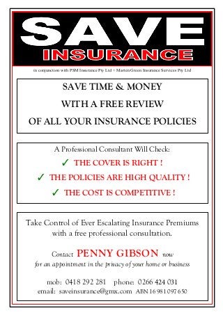 SAVE TIME & MONEY
WITH A FREE REVIEW
OF ALL YOUR INSURANCE POLICIES
A Professional Consultant Will Check:
✓ THE COVER IS RIGHT !
✓ THE POLICIES ARE HIGH QUALITY !
✓ THE COST IS COMPETITIVE !
Take Control of Ever Escalating Insurance Premiums
with a free professional consultation.
Contact PENNY GIBSON now
for an appointment in the privacy of your home or business
mob: 0418 292 281 phone: 0266 424 031
email: saveinsurance@gmx.com ABN 16 981 097 650
in conjunction with PSM Insurance Pty Ltd + Marten Green Insurance Services Pty Ltd
 
