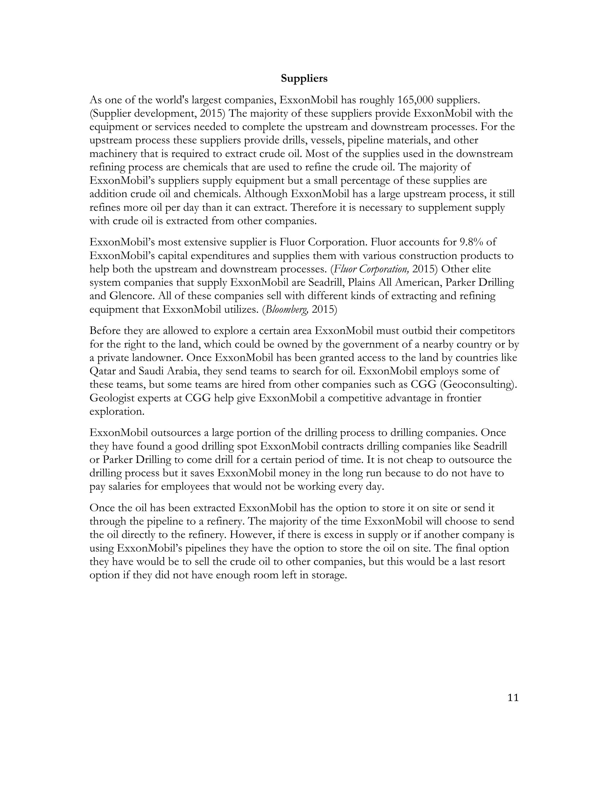 11	
  
	
  
Suppliers
As one of the world's largest companies, ExxonMobil has roughly 165,000 suppliers.
(Supplier development, 2015) The majority of these suppliers provide ExxonMobil with the
equipment or services needed to complete the upstream and downstream processes. For the
upstream process these suppliers provide drills, vessels, pipeline materials, and other
machinery that is required to extract crude oil. Most of the supplies used in the downstream
refining process are chemicals that are used to refine the crude oil. The majority of
ExxonMobil’s suppliers supply equipment but a small percentage of these supplies are
addition crude oil and chemicals. Although ExxonMobil has a large upstream process, it still
refines more oil per day than it can extract. Therefore it is necessary to supplement supply
with crude oil is extracted from other companies.
ExxonMobil’s most extensive supplier is Fluor Corporation. Fluor accounts for 9.8% of
ExxonMobil’s capital expenditures and supplies them with various construction products to
help both the upstream and downstream processes. (Fluor Corporation, 2015) Other elite
system companies that supply ExxonMobil are Seadrill, Plains All American, Parker Drilling
and Glencore. All of these companies sell with different kinds of extracting and refining
equipment that ExxonMobil utilizes. (Bloomberg, 2015)
Before they are allowed to explore a certain area ExxonMobil must outbid their competitors
for the right to the land, which could be owned by the government of a nearby country or by
a private landowner. Once ExxonMobil has been granted access to the land by countries like
Qatar and Saudi Arabia, they send teams to search for oil. ExxonMobil employs some of
these teams, but some teams are hired from other companies such as CGG (Geoconsulting).
Geologist experts at CGG help give ExxonMobil a competitive advantage in frontier
exploration.
ExxonMobil outsources a large portion of the drilling process to drilling companies. Once
they have found a good drilling spot ExxonMobil contracts drilling companies like Seadrill
or Parker Drilling to come drill for a certain period of time. It is not cheap to outsource the
drilling process but it saves ExxonMobil money in the long run because to do not have to
pay salaries for employees that would not be working every day.
Once the oil has been extracted ExxonMobil has the option to store it on site or send it
through the pipeline to a refinery. The majority of the time ExxonMobil will choose to send
the oil directly to the refinery. However, if there is excess in supply or if another company is
using ExxonMobil’s pipelines they have the option to store the oil on site. The final option
they have would be to sell the crude oil to other companies, but this would be a last resort
option if they did not have enough room left in storage.
 