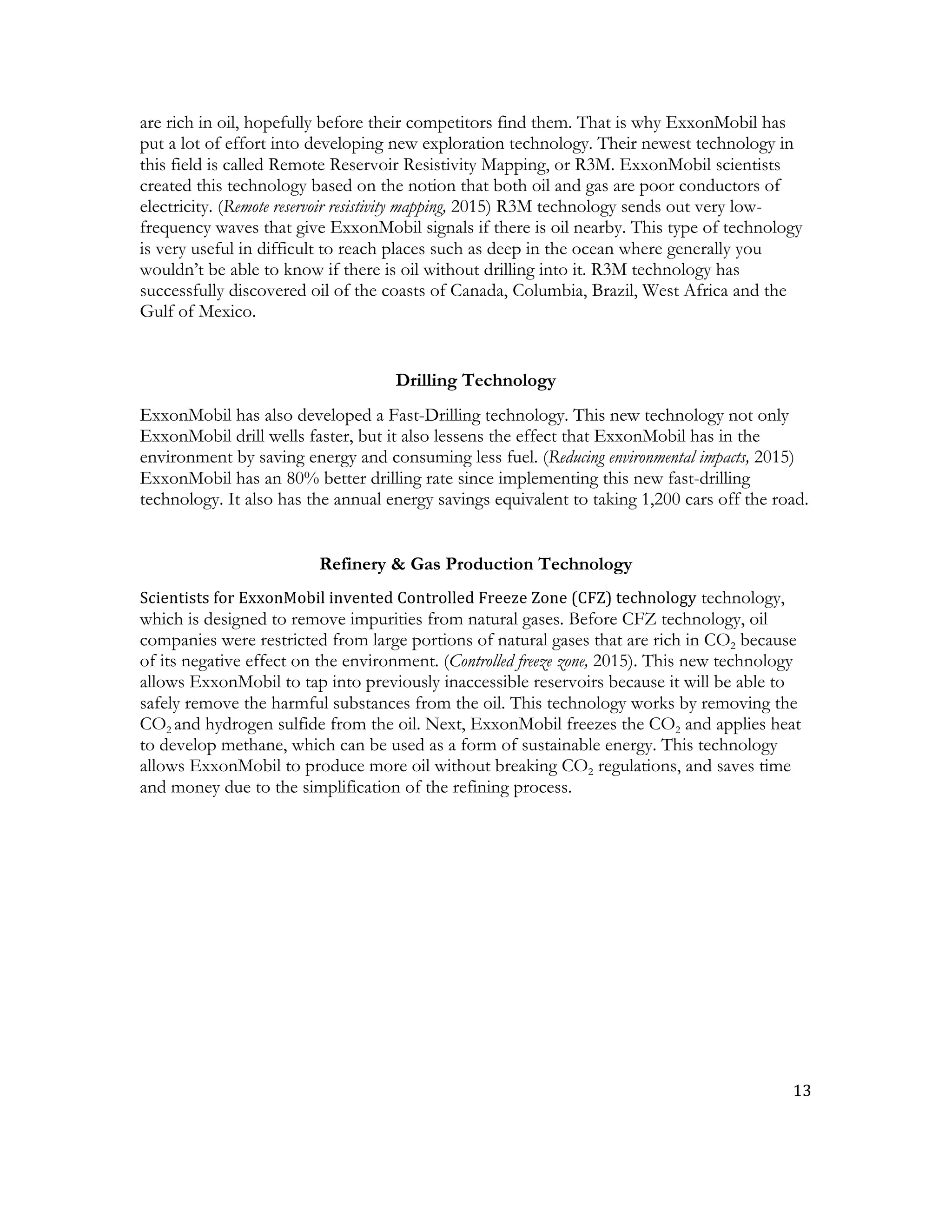 13	
  
	
  
are rich in oil, hopefully before their competitors find them. That is why ExxonMobil has
put a lot of effort into developing new exploration technology. Their newest technology in
this field is called Remote Reservoir Resistivity Mapping, or R3M. ExxonMobil scientists
created this technology based on the notion that both oil and gas are poor conductors of
electricity. (Remote reservoir resistivity mapping, 2015) R3M technology sends out very low-
frequency waves that give ExxonMobil signals if there is oil nearby. This type of technology
is very useful in difficult to reach places such as deep in the ocean where generally you
wouldn’t be able to know if there is oil without drilling into it. R3M technology has
successfully discovered oil of the coasts of Canada, Columbia, Brazil, West Africa and the
Gulf of Mexico.
Drilling Technology
ExxonMobil has also developed a Fast-Drilling technology. This new technology not only
ExxonMobil drill wells faster, but it also lessens the effect that ExxonMobil has in the
environment by saving energy and consuming less fuel. (Reducing environmental impacts, 2015)
ExxonMobil has an 80% better drilling rate since implementing this new fast-drilling
technology. It also has the annual energy savings equivalent to taking 1,200 cars off the road.
Refinery & Gas Production Technology
Scientists	
  for	
  ExxonMobil	
  invented	
  Controlled	
  Freeze	
  Zone	
  (CFZ)	
  technology technology,
which is designed to remove impurities from natural gases. Before CFZ technology, oil
companies were restricted from large portions of natural gases that are rich in CO2 because
of its negative effect on the environment. (Controlled freeze zone, 2015). This new technology
allows ExxonMobil to tap into previously inaccessible reservoirs because it will be able to
safely remove the harmful substances from the oil. This technology works by removing the
CO2 and hydrogen sulfide from the oil. Next, ExxonMobil freezes the CO2 and applies heat
to develop methane, which can be used as a form of sustainable energy. This technology
allows ExxonMobil to produce more oil without breaking CO2 regulations, and saves time
and money due to the simplification of the refining process.
 