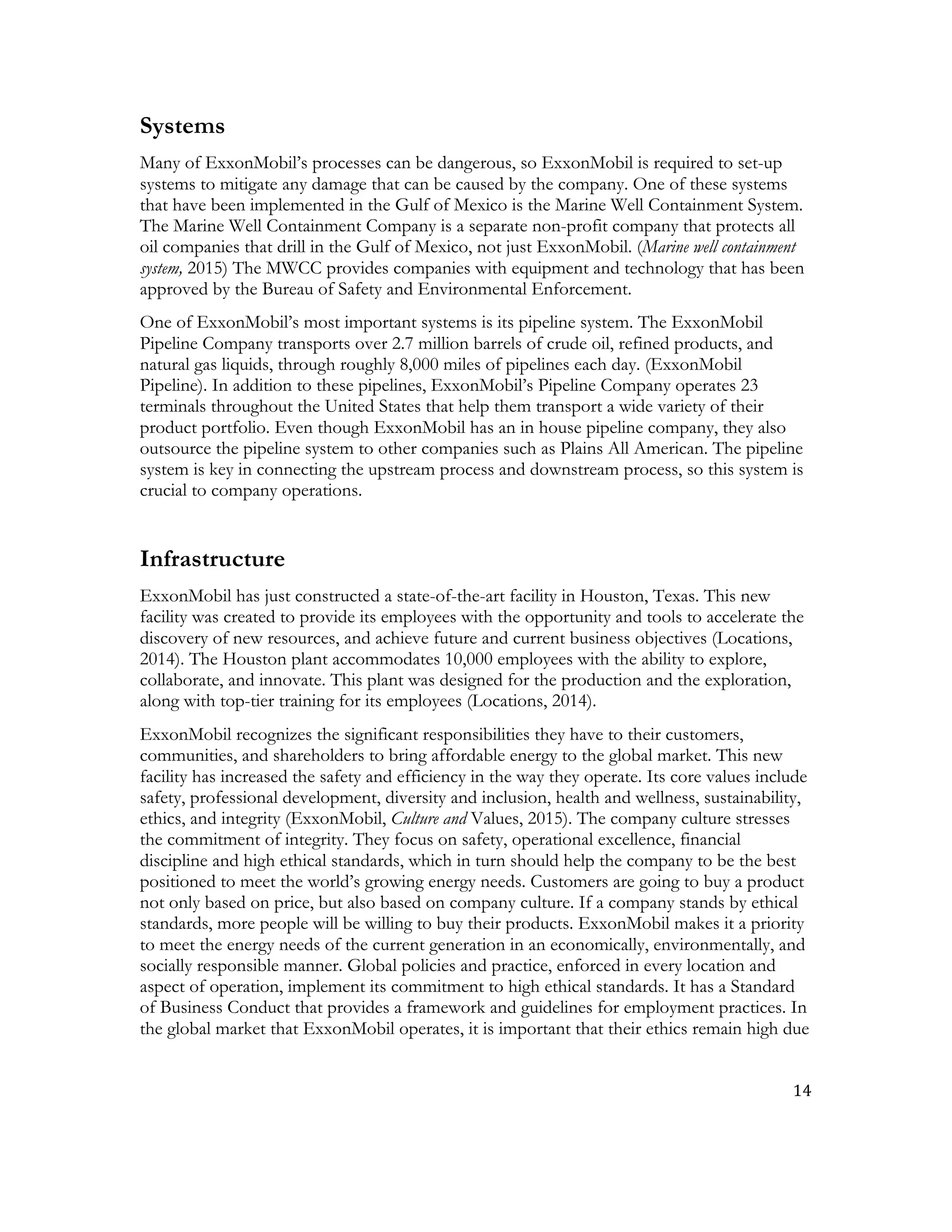 14	
  
	
  
Systems
Many of ExxonMobil’s processes can be dangerous, so ExxonMobil is required to set-up
systems to mitigate any damage that can be caused by the company. One of these systems
that have been implemented in the Gulf of Mexico is the Marine Well Containment System.
The Marine Well Containment Company is a separate non-profit company that protects all
oil companies that drill in the Gulf of Mexico, not just ExxonMobil. (Marine well containment
system, 2015) The MWCC provides companies with equipment and technology that has been
approved by the Bureau of Safety and Environmental Enforcement.
One of ExxonMobil’s most important systems is its pipeline system. The ExxonMobil
Pipeline Company transports over 2.7 million barrels of crude oil, refined products, and
natural gas liquids, through roughly 8,000 miles of pipelines each day. (ExxonMobil
Pipeline). In addition to these pipelines, ExxonMobil’s Pipeline Company operates 23
terminals throughout the United States that help them transport a wide variety of their
product portfolio. Even though ExxonMobil has an in house pipeline company, they also
outsource the pipeline system to other companies such as Plains All American. The pipeline
system is key in connecting the upstream process and downstream process, so this system is
crucial to company operations.
Infrastructure
ExxonMobil has just constructed a state-of-the-art facility in Houston, Texas. This new
facility was created to provide its employees with the opportunity and tools to accelerate the
discovery of new resources, and achieve future and current business objectives (Locations,
2014). The Houston plant accommodates 10,000 employees with the ability to explore,
collaborate, and innovate. This plant was designed for the production and the exploration,
along with top-tier training for its employees (Locations, 2014).
ExxonMobil recognizes the significant responsibilities they have to their customers,
communities, and shareholders to bring affordable energy to the global market. This new
facility has increased the safety and efficiency in the way they operate. Its core values include
safety, professional development, diversity and inclusion, health and wellness, sustainability,
ethics, and integrity (ExxonMobil, Culture and Values, 2015). The company culture stresses
the commitment of integrity. They focus on safety, operational excellence, financial
discipline and high ethical standards, which in turn should help the company to be the best
positioned to meet the world’s growing energy needs. Customers are going to buy a product
not only based on price, but also based on company culture. If a company stands by ethical
standards, more people will be willing to buy their products. ExxonMobil makes it a priority
to meet the energy needs of the current generation in an economically, environmentally, and
socially responsible manner. Global policies and practice, enforced in every location and
aspect of operation, implement its commitment to high ethical standards. It has a Standard
of Business Conduct that provides a framework and guidelines for employment practices. In
the global market that ExxonMobil operates, it is important that their ethics remain high due
 