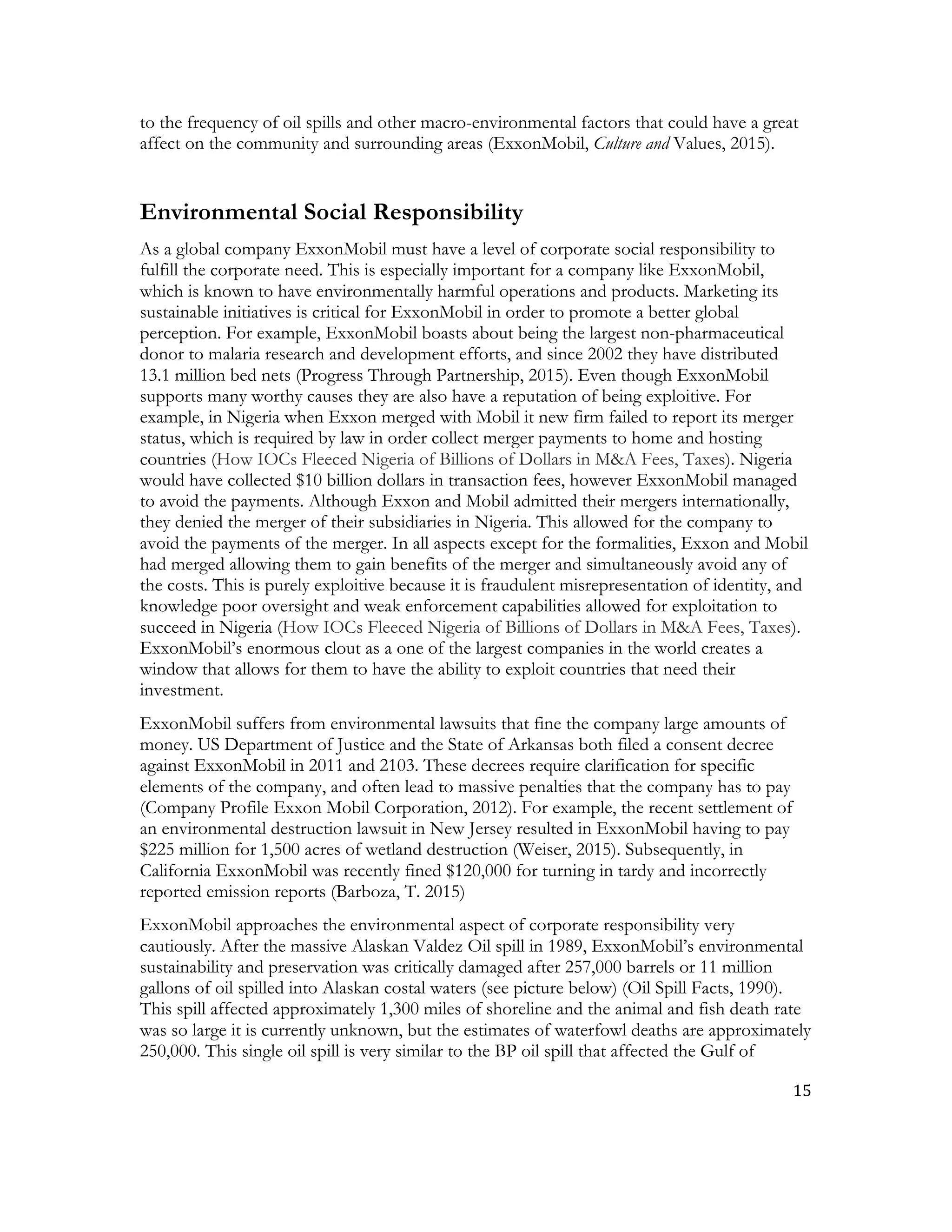 15	
  
	
  
to the frequency of oil spills and other macro-environmental factors that could have a great
affect on the community and surrounding areas (ExxonMobil, Culture and Values, 2015).
Environmental Social Responsibility
As a global company ExxonMobil must have a level of corporate social responsibility to
fulfill the corporate need. This is especially important for a company like ExxonMobil,
which is known to have environmentally harmful operations and products. Marketing its
sustainable initiatives is critical for ExxonMobil in order to promote a better global
perception. For example, ExxonMobil boasts about being the largest non-pharmaceutical
donor to malaria research and development efforts, and since 2002 they have distributed
13.1 million bed nets (Progress Through Partnership, 2015). Even though ExxonMobil
supports many worthy causes they are also have a reputation of being exploitive. For
example, in Nigeria when Exxon merged with Mobil it new firm failed to report its merger
status, which is required by law in order collect merger payments to home and hosting
countries (How IOCs Fleeced Nigeria of Billions of Dollars in M&A Fees, Taxes). Nigeria
would have collected $10 billion dollars in transaction fees, however ExxonMobil managed
to avoid the payments. Although Exxon and Mobil admitted their mergers internationally,
they denied the merger of their subsidiaries in Nigeria. This allowed for the company to
avoid the payments of the merger. In all aspects except for the formalities, Exxon and Mobil
had merged allowing them to gain benefits of the merger and simultaneously avoid any of
the costs. This is purely exploitive because it is fraudulent misrepresentation of identity, and
knowledge poor oversight and weak enforcement capabilities allowed for exploitation to
succeed in Nigeria (How IOCs Fleeced Nigeria of Billions of Dollars in M&A Fees, Taxes).
ExxonMobil’s enormous clout as a one of the largest companies in the world creates a
window that allows for them to have the ability to exploit countries that need their
investment.
ExxonMobil suffers from environmental lawsuits that fine the company large amounts of
money. US Department of Justice and the State of Arkansas both filed a consent decree
against ExxonMobil in 2011 and 2103. These decrees require clarification for specific
elements of the company, and often lead to massive penalties that the company has to pay
(Company Profile Exxon Mobil Corporation, 2012). For example, the recent settlement of
an environmental destruction lawsuit in New Jersey resulted in ExxonMobil having to pay
$225 million for 1,500 acres of wetland destruction (Weiser, 2015). Subsequently, in
California ExxonMobil was recently fined $120,000 for turning in tardy and incorrectly
reported emission reports (Barboza, T. 2015)
ExxonMobil approaches the environmental aspect of corporate responsibility very
cautiously. After the massive Alaskan Valdez Oil spill in 1989, ExxonMobil’s environmental
sustainability and preservation was critically damaged after 257,000 barrels or 11 million
gallons of oil spilled into Alaskan costal waters (see picture below) (Oil Spill Facts, 1990).
This spill affected approximately 1,300 miles of shoreline and the animal and fish death rate
was so large it is currently unknown, but the estimates of waterfowl deaths are approximately
250,000. This single oil spill is very similar to the BP oil spill that affected the Gulf of
 