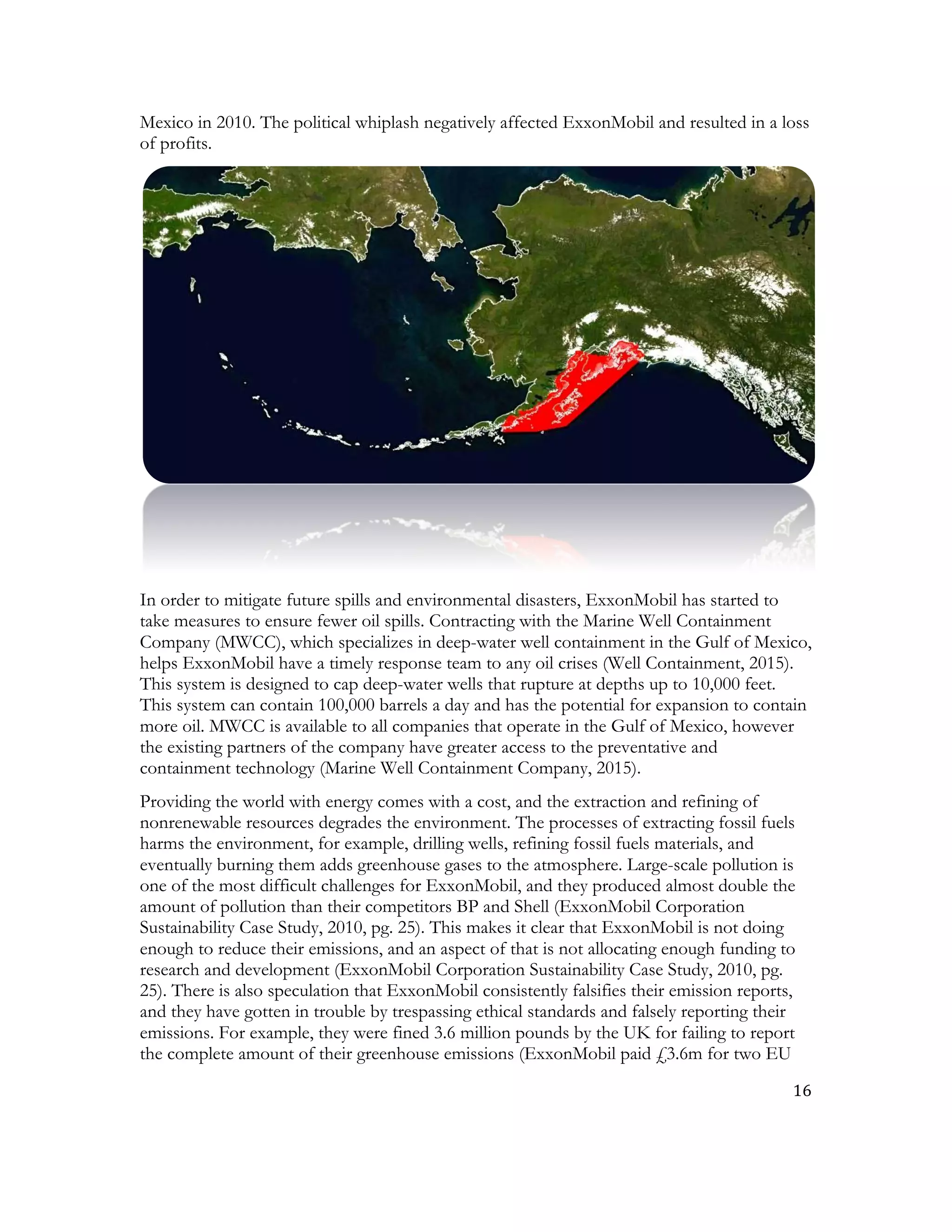 16	
  
	
  
Mexico in 2010. The political whiplash negatively affected ExxonMobil and resulted in a loss
of profits.
In order to mitigate future spills and environmental disasters, ExxonMobil has started to
take measures to ensure fewer oil spills. Contracting with the Marine Well Containment
Company (MWCC), which specializes in deep-water well containment in the Gulf of Mexico,
helps ExxonMobil have a timely response team to any oil crises (Well Containment, 2015).
This system is designed to cap deep-water wells that rupture at depths up to 10,000 feet.
This system can contain 100,000 barrels a day and has the potential for expansion to contain
more oil. MWCC is available to all companies that operate in the Gulf of Mexico, however
the existing partners of the company have greater access to the preventative and
containment technology (Marine Well Containment Company, 2015).
Providing the world with energy comes with a cost, and the extraction and refining of
nonrenewable resources degrades the environment. The processes of extracting fossil fuels
harms the environment, for example, drilling wells, refining fossil fuels materials, and
eventually burning them adds greenhouse gases to the atmosphere. Large-scale pollution is
one of the most difficult challenges for ExxonMobil, and they produced almost double the
amount of pollution than their competitors BP and Shell (ExxonMobil Corporation
Sustainability Case Study, 2010, pg. 25). This makes it clear that ExxonMobil is not doing
enough to reduce their emissions, and an aspect of that is not allocating enough funding to
research and development (ExxonMobil Corporation Sustainability Case Study, 2010, pg.
25). There is also speculation that ExxonMobil consistently falsifies their emission reports,
and they have gotten in trouble by trespassing ethical standards and falsely reporting their
emissions. For example, they were fined 3.6 million pounds by the UK for failing to report
the complete amount of their greenhouse emissions (ExxonMobil paid £3.6m for two EU
 