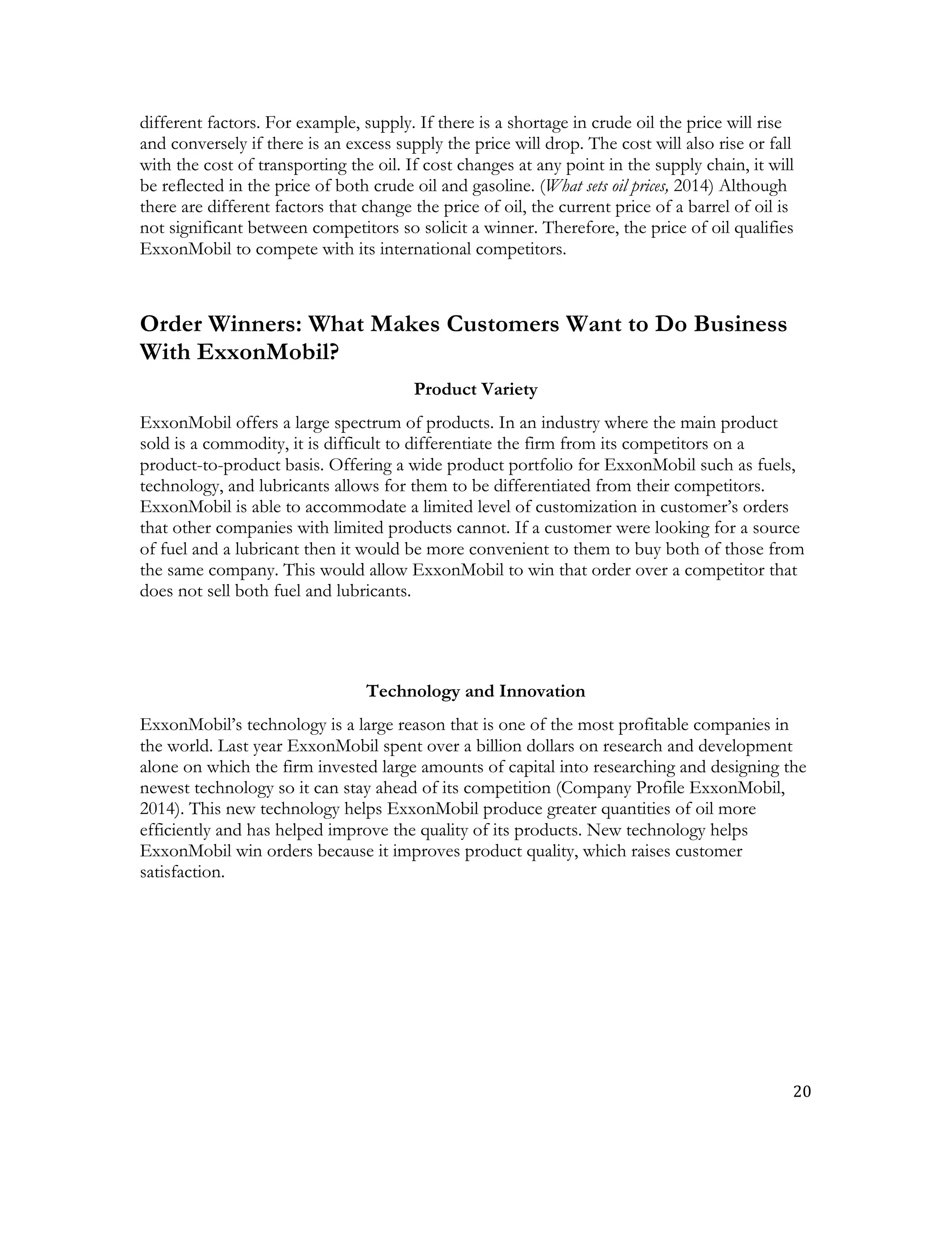 20	
  
	
  
different factors. For example, supply. If there is a shortage in crude oil the price will rise
and conversely if there is an excess supply the price will drop. The cost will also rise or fall
with the cost of transporting the oil. If cost changes at any point in the supply chain, it will
be reflected in the price of both crude oil and gasoline. (What sets oil prices, 2014) Although
there are different factors that change the price of oil, the current price of a barrel of oil is
not significant between competitors so solicit a winner. Therefore, the price of oil qualifies
ExxonMobil to compete with its international competitors.
Order Winners: What Makes Customers Want to Do Business
With ExxonMobil?
Product Variety
ExxonMobil offers a large spectrum of products. In an industry where the main product
sold is a commodity, it is difficult to differentiate the firm from its competitors on a
product-to-product basis. Offering a wide product portfolio for ExxonMobil such as fuels,
technology, and lubricants allows for them to be differentiated from their competitors.
ExxonMobil is able to accommodate a limited level of customization in customer’s orders
that other companies with limited products cannot. If a customer were looking for a source
of fuel and a lubricant then it would be more convenient to them to buy both of those from
the same company. This would allow ExxonMobil to win that order over a competitor that
does not sell both fuel and lubricants.
Technology and Innovation
ExxonMobil’s technology is a large reason that is one of the most profitable companies in
the world. Last year ExxonMobil spent over a billion dollars on research and development
alone on which the firm invested large amounts of capital into researching and designing the
newest technology so it can stay ahead of its competition (Company Profile ExxonMobil,
2014). This new technology helps ExxonMobil produce greater quantities of oil more
efficiently and has helped improve the quality of its products. New technology helps
ExxonMobil win orders because it improves product quality, which raises customer
satisfaction.
 