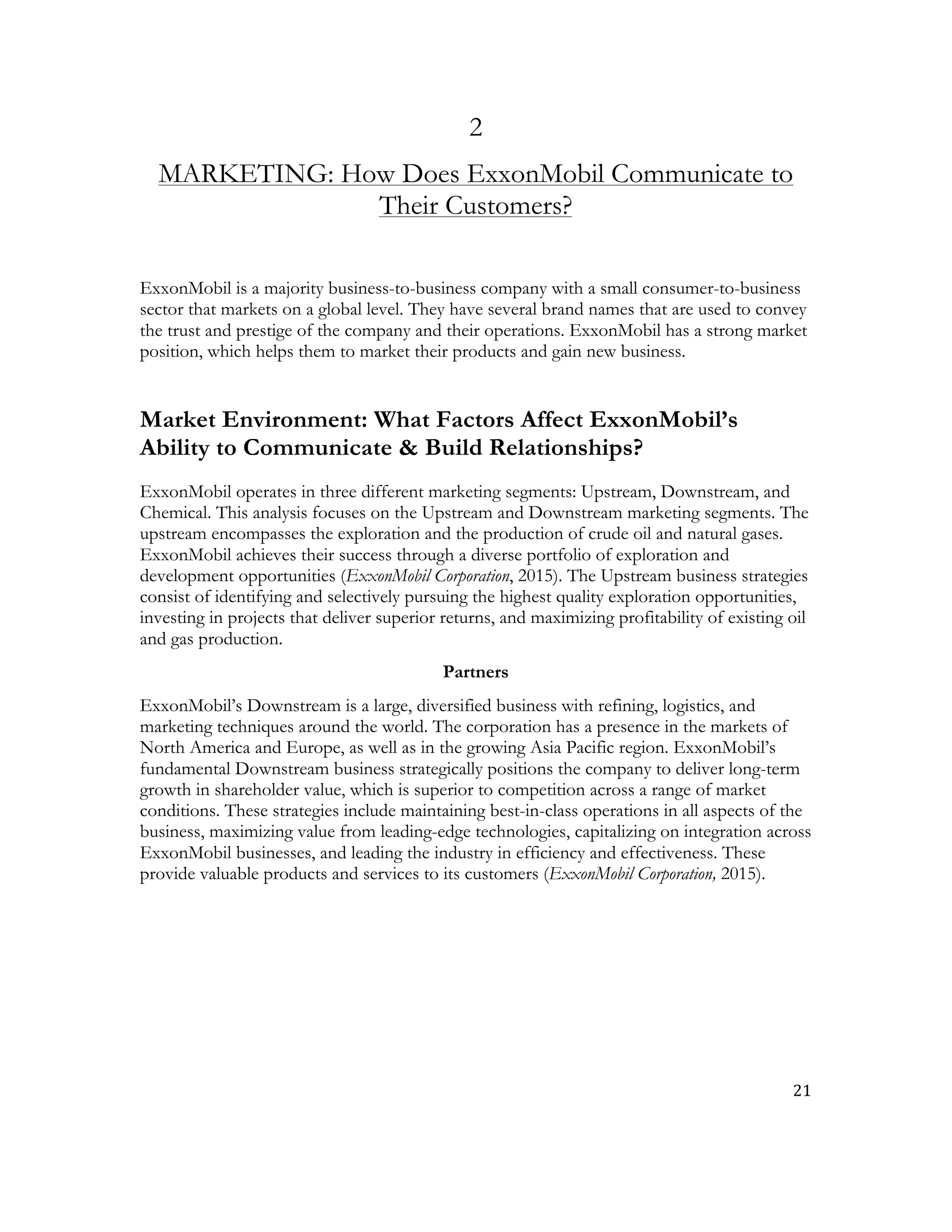 21	
  
	
  
2
MARKETING: How Does ExxonMobil Communicate to
Their Customers?
ExxonMobil is a majority business-to-business company with a small consumer-to-business
sector that markets on a global level. They have several brand names that are used to convey
the trust and prestige of the company and their operations. ExxonMobil has a strong market
position, which helps them to market their products and gain new business.
Market Environment: What Factors Affect ExxonMobil’s
Ability to Communicate & Build Relationships?
ExxonMobil operates in three different marketing segments: Upstream, Downstream, and
Chemical. This analysis focuses on the Upstream and Downstream marketing segments. The
upstream encompasses the exploration and the production of crude oil and natural gases.
ExxonMobil achieves their success through a diverse portfolio of exploration and
development opportunities (ExxonMobil Corporation, 2015). The Upstream business strategies
consist of identifying and selectively pursuing the highest quality exploration opportunities,
investing in projects that deliver superior returns, and maximizing profitability of existing oil
and gas production.
Partners
ExxonMobil’s Downstream is a large, diversified business with refining, logistics, and
marketing techniques around the world. The corporation has a presence in the markets of
North America and Europe, as well as in the growing Asia Pacific region. ExxonMobil’s
fundamental Downstream business strategically positions the company to deliver long-term
growth in shareholder value, which is superior to competition across a range of market
conditions. These strategies include maintaining best-in-class operations in all aspects of the
business, maximizing value from leading-edge technologies, capitalizing on integration across
ExxonMobil businesses, and leading the industry in efficiency and effectiveness. These
provide valuable products and services to its customers (ExxonMobil Corporation, 2015).
 