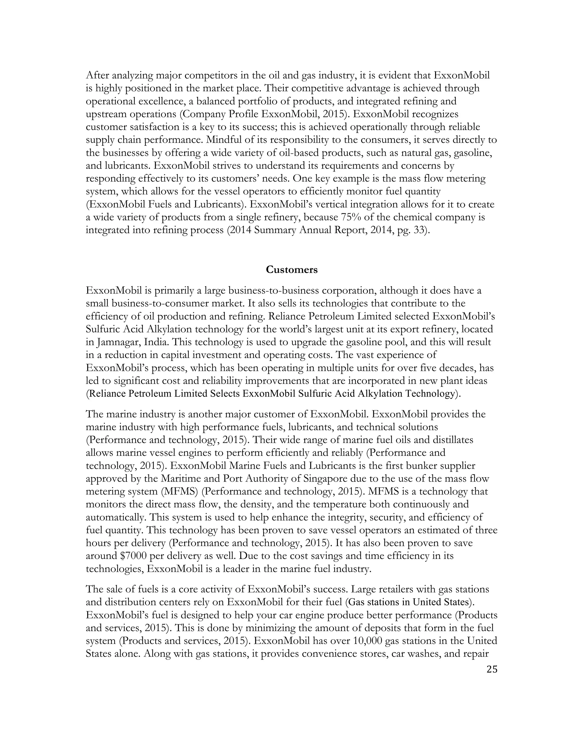 25	
  
	
  
After analyzing major competitors in the oil and gas industry, it is evident that ExxonMobil
is highly positioned in the market place. Their competitive advantage is achieved through
operational excellence, a balanced portfolio of products, and integrated refining and
upstream operations (Company Profile ExxonMobil, 2015). ExxonMobil recognizes
customer satisfaction is a key to its success; this is achieved operationally through reliable
supply chain performance. Mindful of its responsibility to the consumers, it serves directly to
the businesses by offering a wide variety of oil-based products, such as natural gas, gasoline,
and lubricants. ExxonMobil strives to understand its requirements and concerns by
responding effectively to its customers’ needs. One key example is the mass flow metering
system, which allows for the vessel operators to efficiently monitor fuel quantity
(ExxonMobil Fuels and Lubricants). ExxonMobil’s vertical integration allows for it to create
a wide variety of products from a single refinery, because 75% of the chemical company is
integrated into refining process (2014 Summary Annual Report, 2014, pg. 33).
Customers
ExxonMobil is primarily a large business-to-business corporation, although it does have a
small business-to-consumer market. It also sells its technologies that contribute to the
efficiency of oil production and refining. Reliance Petroleum Limited selected ExxonMobil’s
Sulfuric Acid Alkylation technology for the world’s largest unit at its export refinery, located
in Jamnagar, India. This technology is used to upgrade the gasoline pool, and this will result
in a reduction in capital investment and operating costs. The vast experience of
ExxonMobil’s process, which has been operating in multiple units for over five decades, has
led to significant cost and reliability improvements that are incorporated in new plant ideas
(Reliance Petroleum Limited Selects ExxonMobil Sulfuric Acid Alkylation Technology).
The marine industry is another major customer of ExxonMobil. ExxonMobil provides the
marine industry with high performance fuels, lubricants, and technical solutions
(Performance and technology, 2015). Their wide range of marine fuel oils and distillates
allows marine vessel engines to perform efficiently and reliably (Performance and
technology, 2015). ExxonMobil Marine Fuels and Lubricants is the first bunker supplier
approved by the Maritime and Port Authority of Singapore due to the use of the mass flow
metering system (MFMS) (Performance and technology, 2015). MFMS is a technology that
monitors the direct mass flow, the density, and the temperature both continuously and
automatically. This system is used to help enhance the integrity, security, and efficiency of
fuel quantity. This technology has been proven to save vessel operators an estimated of three
hours per delivery (Performance and technology, 2015). It has also been proven to save
around $7000 per delivery as well. Due to the cost savings and time efficiency in its
technologies, ExxonMobil is a leader in the marine fuel industry.
The sale of fuels is a core activity of ExxonMobil’s success. Large retailers with gas stations
and distribution centers rely on ExxonMobil for their fuel (Gas stations in United States).
ExxonMobil’s fuel is designed to help your car engine produce better performance (Products
and services, 2015). This is done by minimizing the amount of deposits that form in the fuel
system (Products and services, 2015). ExxonMobil has over 10,000 gas stations in the United
States alone. Along with gas stations, it provides convenience stores, car washes, and repair
 