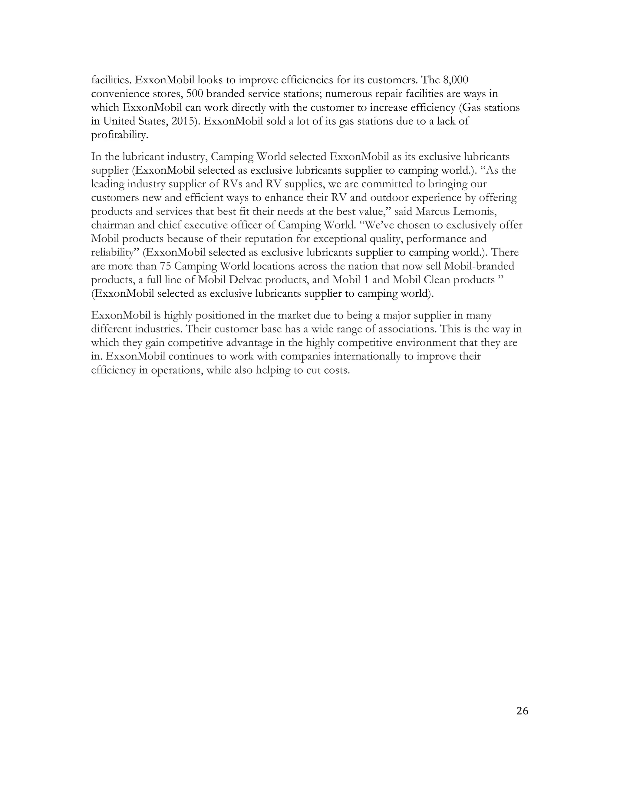 26	
  
	
  
facilities. ExxonMobil looks to improve efficiencies for its customers. The 8,000
convenience stores, 500 branded service stations; numerous repair facilities are ways in
which ExxonMobil can work directly with the customer to increase efficiency (Gas stations
in United States, 2015). ExxonMobil sold a lot of its gas stations due to a lack of
profitability.
In the lubricant industry, Camping World selected ExxonMobil as its exclusive lubricants
supplier (ExxonMobil selected as exclusive lubricants supplier to camping world.). “As the
leading industry supplier of RVs and RV supplies, we are committed to bringing our
customers new and efficient ways to enhance their RV and outdoor experience by offering
products and services that best fit their needs at the best value,” said Marcus Lemonis,
chairman and chief executive officer of Camping World. “We’ve chosen to exclusively offer
Mobil products because of their reputation for exceptional quality, performance and
reliability” (ExxonMobil selected as exclusive lubricants supplier to camping world.). There
are more than 75 Camping World locations across the nation that now sell Mobil-branded
products, a full line of Mobil Delvac products, and Mobil 1 and Mobil Clean products ”
(ExxonMobil selected as exclusive lubricants supplier to camping world).
ExxonMobil is highly positioned in the market due to being a major supplier in many
different industries. Their customer base has a wide range of associations. This is the way in
which they gain competitive advantage in the highly competitive environment that they are
in. ExxonMobil continues to work with companies internationally to improve their
efficiency in operations, while also helping to cut costs.
 