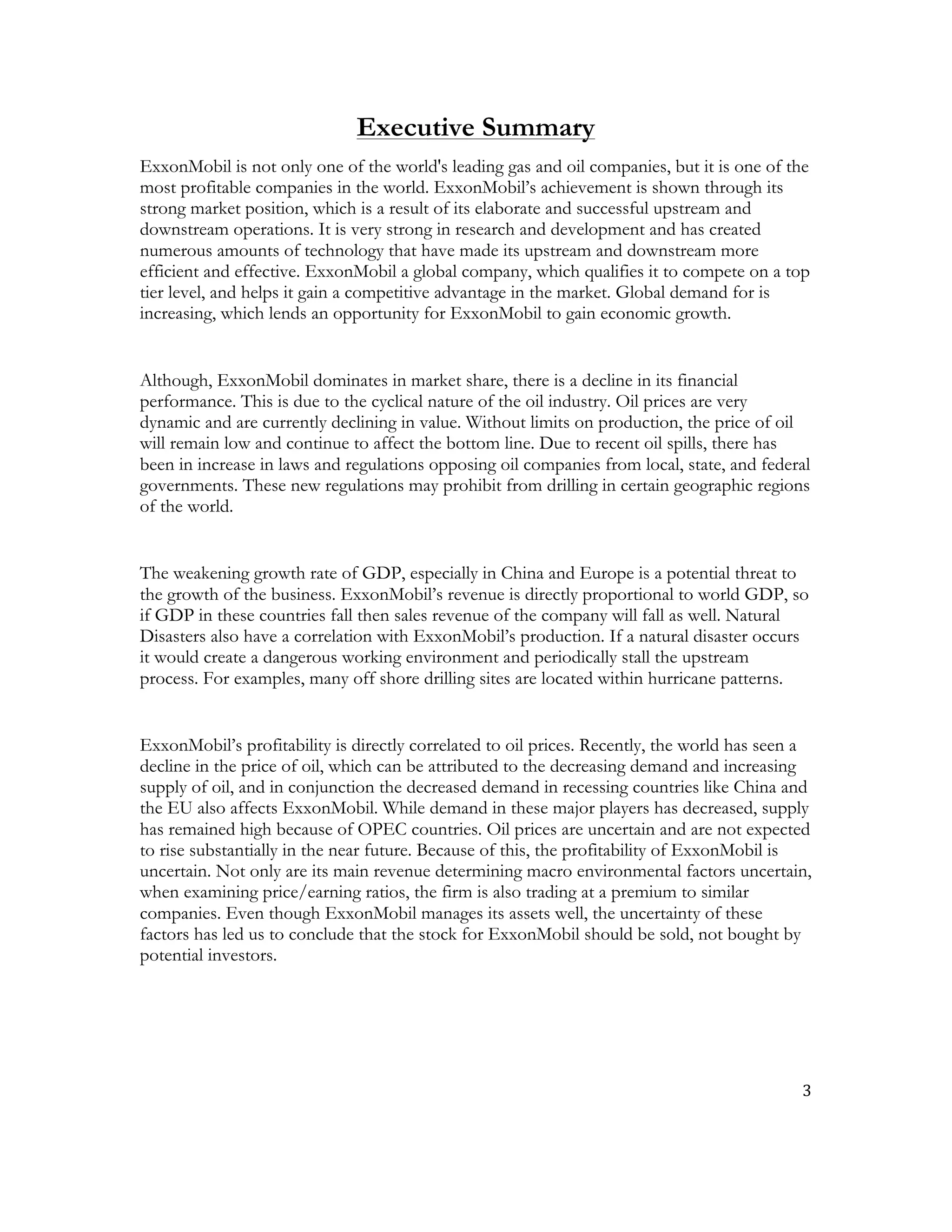 3	
  
	
  
Executive Summary
ExxonMobil is not only one of the world's leading gas and oil companies, but it is one of the
most profitable companies in the world. ExxonMobil’s achievement is shown through its
strong market position, which is a result of its elaborate and successful upstream and
downstream operations. It is very strong in research and development and has created
numerous amounts of technology that have made its upstream and downstream more
efficient and effective. ExxonMobil a global company, which qualifies it to compete on a top
tier level, and helps it gain a competitive advantage in the market. Global demand for is
increasing, which lends an opportunity for ExxonMobil to gain economic growth.
Although, ExxonMobil dominates in market share, there is a decline in its financial
performance. This is due to the cyclical nature of the oil industry. Oil prices are very
dynamic and are currently declining in value. Without limits on production, the price of oil
will remain low and continue to affect the bottom line. Due to recent oil spills, there has
been in increase in laws and regulations opposing oil companies from local, state, and federal
governments. These new regulations may prohibit from drilling in certain geographic regions
of the world.
The weakening growth rate of GDP, especially in China and Europe is a potential threat to
the growth of the business. ExxonMobil’s revenue is directly proportional to world GDP, so
if GDP in these countries fall then sales revenue of the company will fall as well. Natural
Disasters also have a correlation with ExxonMobil’s production. If a natural disaster occurs
it would create a dangerous working environment and periodically stall the upstream
process. For examples, many off shore drilling sites are located within hurricane patterns.
ExxonMobil’s profitability is directly correlated to oil prices. Recently, the world has seen a
decline in the price of oil, which can be attributed to the decreasing demand and increasing
supply of oil, and in conjunction the decreased demand in recessing countries like China and
the EU also affects ExxonMobil. While demand in these major players has decreased, supply
has remained high because of OPEC countries. Oil prices are uncertain and are not expected
to rise substantially in the near future. Because of this, the profitability of ExxonMobil is
uncertain. Not only are its main revenue determining macro environmental factors uncertain,
when examining price/earning ratios, the firm is also trading at a premium to similar
companies. Even though ExxonMobil manages its assets well, the uncertainty of these
factors has led us to conclude that the stock for ExxonMobil should be sold, not bought by
potential investors.
 