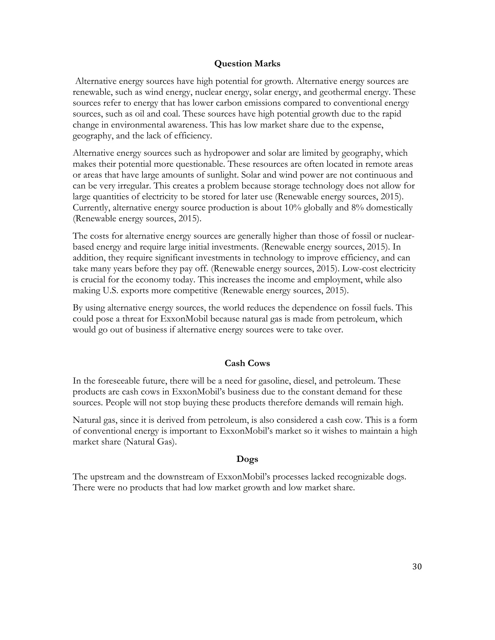30	
  
	
  
Question Marks
Alternative energy sources have high potential for growth. Alternative energy sources are
renewable, such as wind energy, nuclear energy, solar energy, and geothermal energy. These
sources refer to energy that has lower carbon emissions compared to conventional energy
sources, such as oil and coal. These sources have high potential growth due to the rapid
change in environmental awareness. This has low market share due to the expense,
geography, and the lack of efficiency.
Alternative energy sources such as hydropower and solar are limited by geography, which
makes their potential more questionable. These resources are often located in remote areas
or areas that have large amounts of sunlight. Solar and wind power are not continuous and
can be very irregular. This creates a problem because storage technology does not allow for
large quantities of electricity to be stored for later use (Renewable energy sources, 2015).
Currently, alternative energy source production is about 10% globally and 8% domestically
(Renewable energy sources, 2015).
The costs for alternative energy sources are generally higher than those of fossil or nuclear-
based energy and require large initial investments. (Renewable energy sources, 2015). In
addition, they require significant investments in technology to improve efficiency, and can
take many years before they pay off. (Renewable energy sources, 2015). Low-cost electricity
is crucial for the economy today. This increases the income and employment, while also
making U.S. exports more competitive (Renewable energy sources, 2015).
By using alternative energy sources, the world reduces the dependence on fossil fuels. This
could pose a threat for ExxonMobil because natural gas is made from petroleum, which
would go out of business if alternative energy sources were to take over.
Cash Cows
In the foreseeable future, there will be a need for gasoline, diesel, and petroleum. These
products are cash cows in ExxonMobil’s business due to the constant demand for these
sources. People will not stop buying these products therefore demands will remain high.
Natural gas, since it is derived from petroleum, is also considered a cash cow. This is a form
of conventional energy is important to ExxonMobil’s market so it wishes to maintain a high
market share (Natural Gas).
Dogs
The upstream and the downstream of ExxonMobil’s processes lacked recognizable dogs.
There were no products that had low market growth and low market share.
 