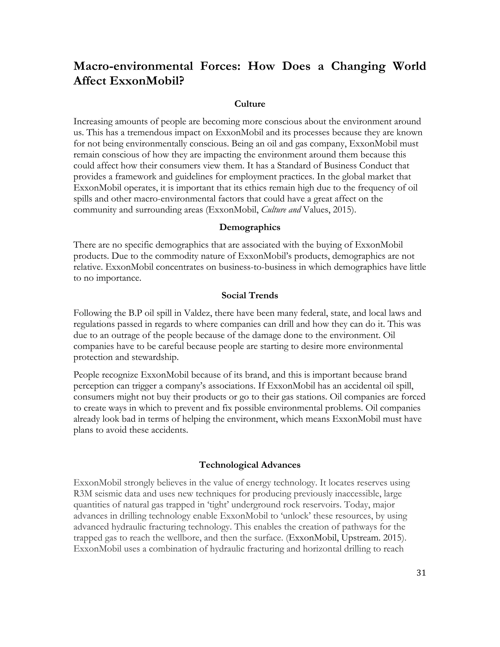 31	
  
	
  
Macro-environmental Forces: How Does a Changing World
Affect ExxonMobil?
Culture
Increasing amounts of people are becoming more conscious about the environment around
us. This has a tremendous impact on ExxonMobil and its processes because they are known
for not being environmentally conscious. Being an oil and gas company, ExxonMobil must
remain conscious of how they are impacting the environment around them because this
could affect how their consumers view them. It has a Standard of Business Conduct that
provides a framework and guidelines for employment practices. In the global market that
ExxonMobil operates, it is important that its ethics remain high due to the frequency of oil
spills and other macro-environmental factors that could have a great affect on the
community and surrounding areas (ExxonMobil, Culture and Values, 2015).
Demographics
There are no specific demographics that are associated with the buying of ExxonMobil
products. Due to the commodity nature of ExxonMobil’s products, demographics are not
relative. ExxonMobil concentrates on business-to-business in which demographics have little
to no importance.
Social Trends
Following the B.P oil spill in Valdez, there have been many federal, state, and local laws and
regulations passed in regards to where companies can drill and how they can do it. This was
due to an outrage of the people because of the damage done to the environment. Oil
companies have to be careful because people are starting to desire more environmental
protection and stewardship.
People recognize ExxonMobil because of its brand, and this is important because brand
perception can trigger a company’s associations. If ExxonMobil has an accidental oil spill,
consumers might not buy their products or go to their gas stations. Oil companies are forced
to create ways in which to prevent and fix possible environmental problems. Oil companies
already look bad in terms of helping the environment, which means ExxonMobil must have
plans to avoid these accidents.
Technological Advances
ExxonMobil strongly believes in the value of energy technology. It locates reserves using
R3M seismic data and uses new techniques for producing previously inaccessible, large
quantities of natural gas trapped in ‘tight’ underground rock reservoirs. Today, major
advances in drilling technology enable ExxonMobil to ‘unlock’ these resources, by using
advanced hydraulic fracturing technology. This enables the creation of pathways for the
trapped gas to reach the wellbore, and then the surface. (ExxonMobil, Upstream. 2015).
ExxonMobil uses a combination of hydraulic fracturing and horizontal drilling to reach
 