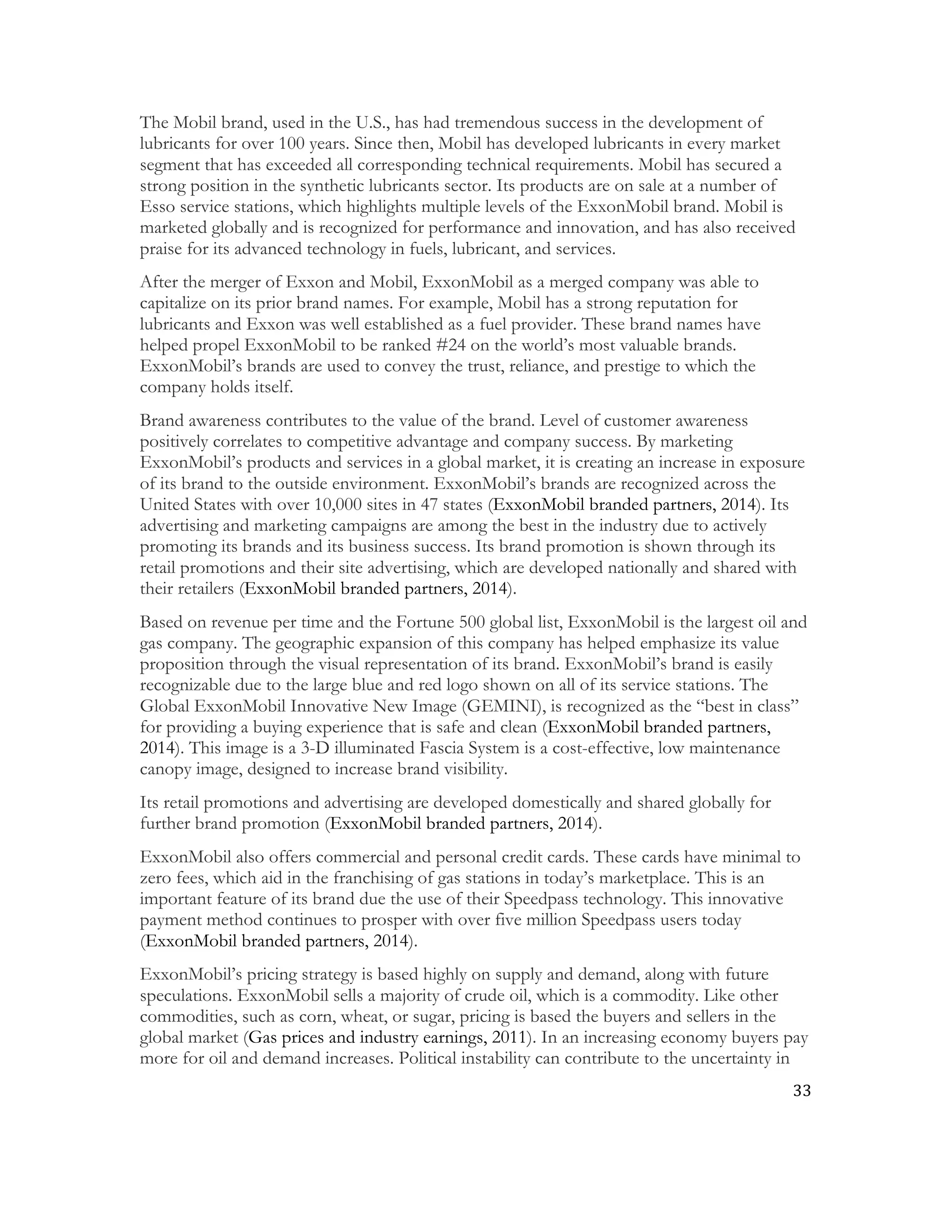 33	
  
	
  
The Mobil brand, used in the U.S., has had tremendous success in the development of
lubricants for over 100 years. Since then, Mobil has developed lubricants in every market
segment that has exceeded all corresponding technical requirements. Mobil has secured a
strong position in the synthetic lubricants sector. Its products are on sale at a number of
Esso service stations, which highlights multiple levels of the ExxonMobil brand. Mobil is
marketed globally and is recognized for performance and innovation, and has also received
praise for its advanced technology in fuels, lubricant, and services.
After the merger of Exxon and Mobil, ExxonMobil as a merged company was able to
capitalize on its prior brand names. For example, Mobil has a strong reputation for
lubricants and Exxon was well established as a fuel provider. These brand names have
helped propel ExxonMobil to be ranked #24 on the world’s most valuable brands.
ExxonMobil’s brands are used to convey the trust, reliance, and prestige to which the
company holds itself.
Brand awareness contributes to the value of the brand. Level of customer awareness
positively correlates to competitive advantage and company success. By marketing
ExxonMobil’s products and services in a global market, it is creating an increase in exposure
of its brand to the outside environment. ExxonMobil’s brands are recognized across the
United States with over 10,000 sites in 47 states (ExxonMobil branded partners, 2014). Its
advertising and marketing campaigns are among the best in the industry due to actively
promoting its brands and its business success. Its brand promotion is shown through its
retail promotions and their site advertising, which are developed nationally and shared with
their retailers (ExxonMobil branded partners, 2014).
Based on revenue per time and the Fortune 500 global list, ExxonMobil is the largest oil and
gas company. The geographic expansion of this company has helped emphasize its value
proposition through the visual representation of its brand. ExxonMobil’s brand is easily
recognizable due to the large blue and red logo shown on all of its service stations. The
Global ExxonMobil Innovative New Image (GEMINI), is recognized as the “best in class”
for providing a buying experience that is safe and clean (ExxonMobil branded partners,
2014). This image is a 3-D illuminated Fascia System is a cost-effective, low maintenance
canopy image, designed to increase brand visibility.
Its retail promotions and advertising are developed domestically and shared globally for
further brand promotion (ExxonMobil branded partners, 2014).
ExxonMobil also offers commercial and personal credit cards. These cards have minimal to
zero fees, which aid in the franchising of gas stations in today’s marketplace. This is an
important feature of its brand due the use of their Speedpass technology. This innovative
payment method continues to prosper with over five million Speedpass users today
(ExxonMobil branded partners, 2014).
ExxonMobil’s pricing strategy is based highly on supply and demand, along with future
speculations. ExxonMobil sells a majority of crude oil, which is a commodity. Like other
commodities, such as corn, wheat, or sugar, pricing is based the buyers and sellers in the
global market (Gas prices and industry earnings, 2011). In an increasing economy buyers pay
more for oil and demand increases. Political instability can contribute to the uncertainty in
 