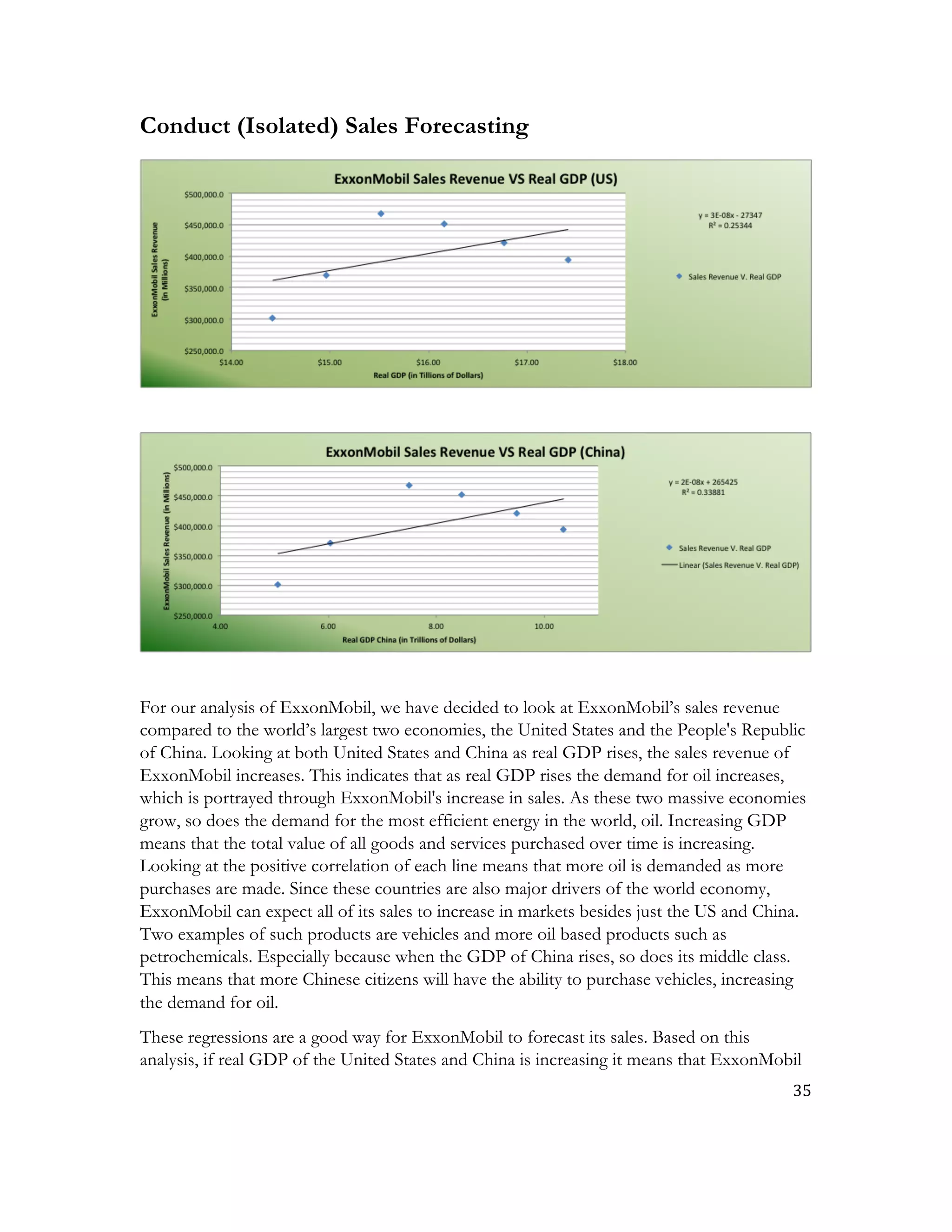 35	
  
	
  
Conduct (Isolated) Sales Forecasting
For our analysis of ExxonMobil, we have decided to look at ExxonMobil’s sales revenue
compared to the world’s largest two economies, the United States and the People's Republic
of China. Looking at both United States and China as real GDP rises, the sales revenue of
ExxonMobil increases. This indicates that as real GDP rises the demand for oil increases,
which is portrayed through ExxonMobil's increase in sales. As these two massive economies
grow, so does the demand for the most efficient energy in the world, oil. Increasing GDP
means that the total value of all goods and services purchased over time is increasing.
Looking at the positive correlation of each line means that more oil is demanded as more
purchases are made. Since these countries are also major drivers of the world economy,
ExxonMobil can expect all of its sales to increase in markets besides just the US and China.
Two examples of such products are vehicles and more oil based products such as
petrochemicals. Especially because when the GDP of China rises, so does its middle class.
This means that more Chinese citizens will have the ability to purchase vehicles, increasing
the demand for oil.
These regressions are a good way for ExxonMobil to forecast its sales. Based on this
analysis, if real GDP of the United States and China is increasing it means that ExxonMobil
 