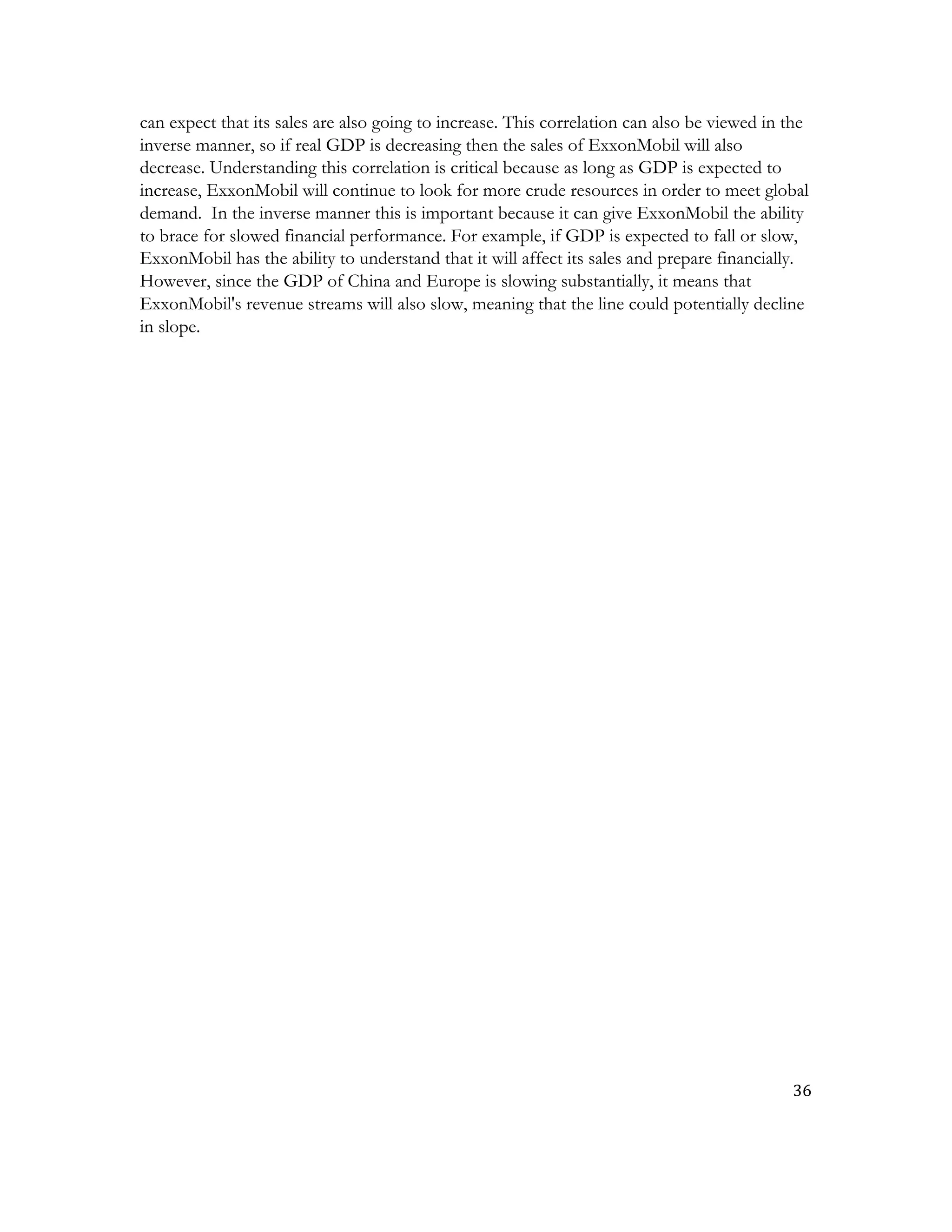 36	
  
	
  
can expect that its sales are also going to increase. This correlation can also be viewed in the
inverse manner, so if real GDP is decreasing then the sales of ExxonMobil will also
decrease. Understanding this correlation is critical because as long as GDP is expected to
increase, ExxonMobil will continue to look for more crude resources in order to meet global
demand. In the inverse manner this is important because it can give ExxonMobil the ability
to brace for slowed financial performance. For example, if GDP is expected to fall or slow,
ExxonMobil has the ability to understand that it will affect its sales and prepare financially.
However, since the GDP of China and Europe is slowing substantially, it means that
ExxonMobil's revenue streams will also slow, meaning that the line could potentially decline
in slope.
 