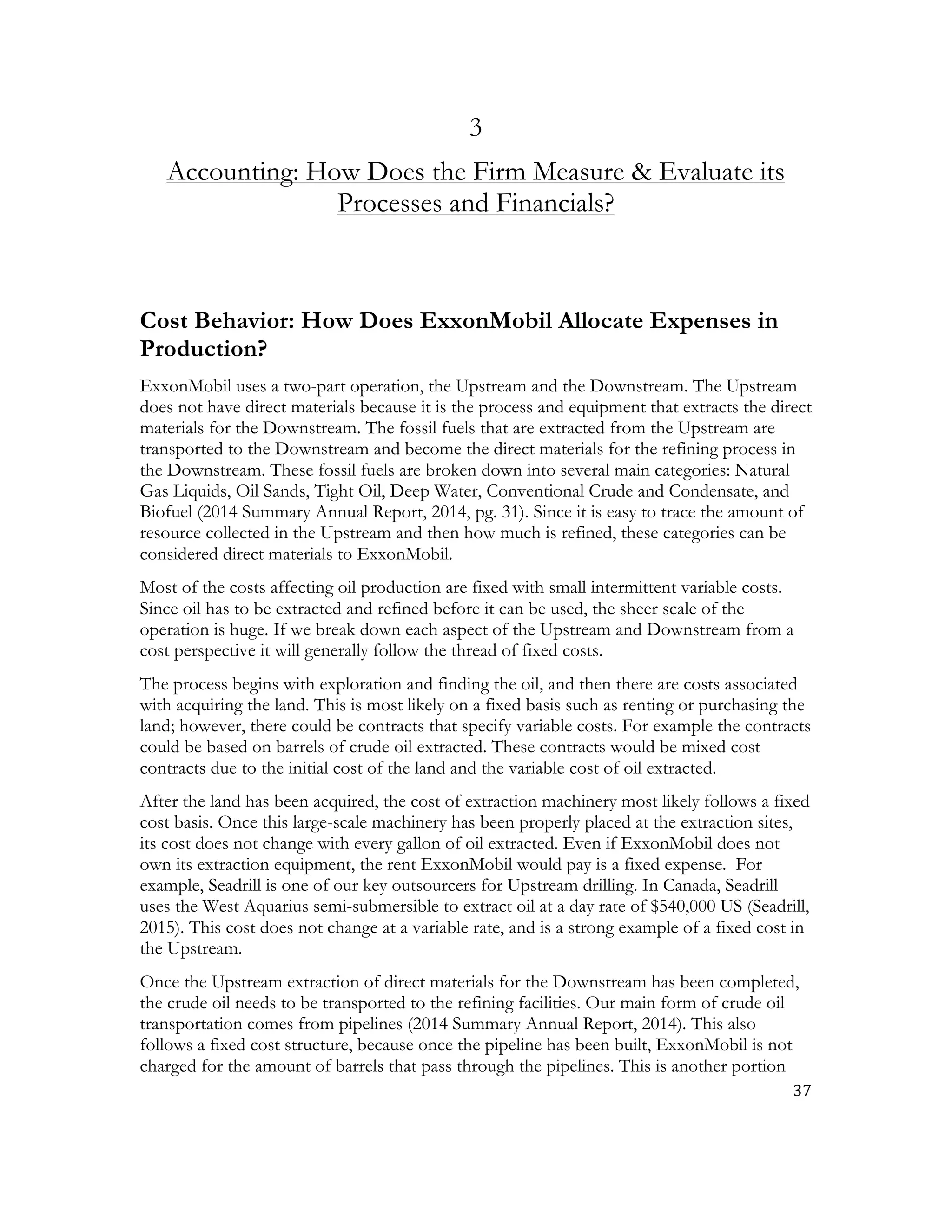 37	
  
	
  
3
Accounting: How Does the Firm Measure & Evaluate its
Processes and Financials?
Cost Behavior: How Does ExxonMobil Allocate Expenses in
Production?
ExxonMobil uses a two-part operation, the Upstream and the Downstream. The Upstream
does not have direct materials because it is the process and equipment that extracts the direct
materials for the Downstream. The fossil fuels that are extracted from the Upstream are
transported to the Downstream and become the direct materials for the refining process in
the Downstream. These fossil fuels are broken down into several main categories: Natural
Gas Liquids, Oil Sands, Tight Oil, Deep Water, Conventional Crude and Condensate, and
Biofuel (2014 Summary Annual Report, 2014, pg. 31). Since it is easy to trace the amount of
resource collected in the Upstream and then how much is refined, these categories can be
considered direct materials to ExxonMobil.
Most of the costs affecting oil production are fixed with small intermittent variable costs.
Since oil has to be extracted and refined before it can be used, the sheer scale of the
operation is huge. If we break down each aspect of the Upstream and Downstream from a
cost perspective it will generally follow the thread of fixed costs.
The process begins with exploration and finding the oil, and then there are costs associated
with acquiring the land. This is most likely on a fixed basis such as renting or purchasing the
land; however, there could be contracts that specify variable costs. For example the contracts
could be based on barrels of crude oil extracted. These contracts would be mixed cost
contracts due to the initial cost of the land and the variable cost of oil extracted.
After the land has been acquired, the cost of extraction machinery most likely follows a fixed
cost basis. Once this large-scale machinery has been properly placed at the extraction sites,
its cost does not change with every gallon of oil extracted. Even if ExxonMobil does not
own its extraction equipment, the rent ExxonMobil would pay is a fixed expense. For
example, Seadrill is one of our key outsourcers for Upstream drilling. In Canada, Seadrill
uses the West Aquarius semi-submersible to extract oil at a day rate of $540,000 US (Seadrill,
2015). This cost does not change at a variable rate, and is a strong example of a fixed cost in
the Upstream.
Once the Upstream extraction of direct materials for the Downstream has been completed,
the crude oil needs to be transported to the refining facilities. Our main form of crude oil
transportation comes from pipelines (2014 Summary Annual Report, 2014). This also
follows a fixed cost structure, because once the pipeline has been built, ExxonMobil is not
charged for the amount of barrels that pass through the pipelines. This is another portion
 
