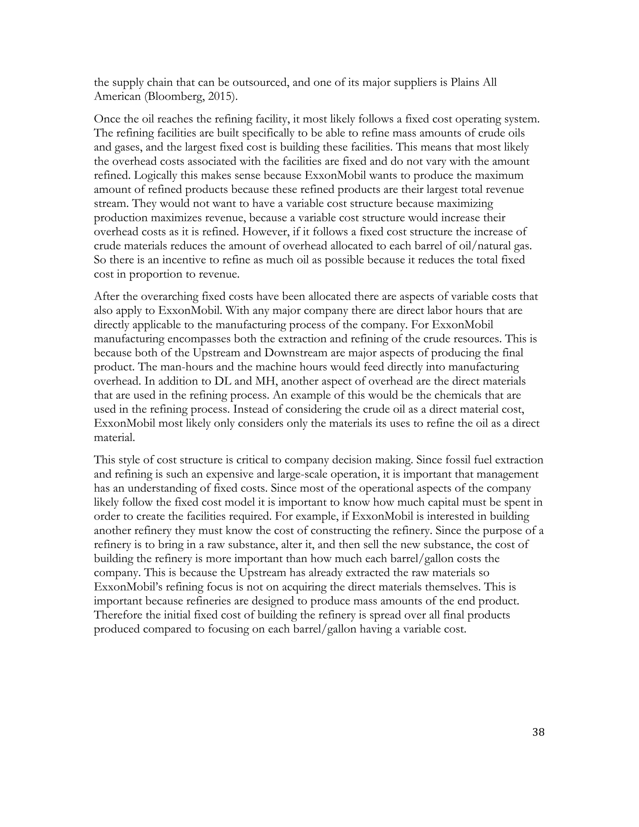 38	
  
	
  
the supply chain that can be outsourced, and one of its major suppliers is Plains All
American (Bloomberg, 2015).
Once the oil reaches the refining facility, it most likely follows a fixed cost operating system.
The refining facilities are built specifically to be able to refine mass amounts of crude oils
and gases, and the largest fixed cost is building these facilities. This means that most likely
the overhead costs associated with the facilities are fixed and do not vary with the amount
refined. Logically this makes sense because ExxonMobil wants to produce the maximum
amount of refined products because these refined products are their largest total revenue
stream. They would not want to have a variable cost structure because maximizing
production maximizes revenue, because a variable cost structure would increase their
overhead costs as it is refined. However, if it follows a fixed cost structure the increase of
crude materials reduces the amount of overhead allocated to each barrel of oil/natural gas.
So there is an incentive to refine as much oil as possible because it reduces the total fixed
cost in proportion to revenue.
After the overarching fixed costs have been allocated there are aspects of variable costs that
also apply to ExxonMobil. With any major company there are direct labor hours that are
directly applicable to the manufacturing process of the company. For ExxonMobil
manufacturing encompasses both the extraction and refining of the crude resources. This is
because both of the Upstream and Downstream are major aspects of producing the final
product. The man-hours and the machine hours would feed directly into manufacturing
overhead. In addition to DL and MH, another aspect of overhead are the direct materials
that are used in the refining process. An example of this would be the chemicals that are
used in the refining process. Instead of considering the crude oil as a direct material cost,
ExxonMobil most likely only considers only the materials its uses to refine the oil as a direct
material.
This style of cost structure is critical to company decision making. Since fossil fuel extraction
and refining is such an expensive and large-scale operation, it is important that management
has an understanding of fixed costs. Since most of the operational aspects of the company
likely follow the fixed cost model it is important to know how much capital must be spent in
order to create the facilities required. For example, if ExxonMobil is interested in building
another refinery they must know the cost of constructing the refinery. Since the purpose of a
refinery is to bring in a raw substance, alter it, and then sell the new substance, the cost of
building the refinery is more important than how much each barrel/gallon costs the
company. This is because the Upstream has already extracted the raw materials so
ExxonMobil’s refining focus is not on acquiring the direct materials themselves. This is
important because refineries are designed to produce mass amounts of the end product.
Therefore the initial fixed cost of building the refinery is spread over all final products
produced compared to focusing on each barrel/gallon having a variable cost.
 