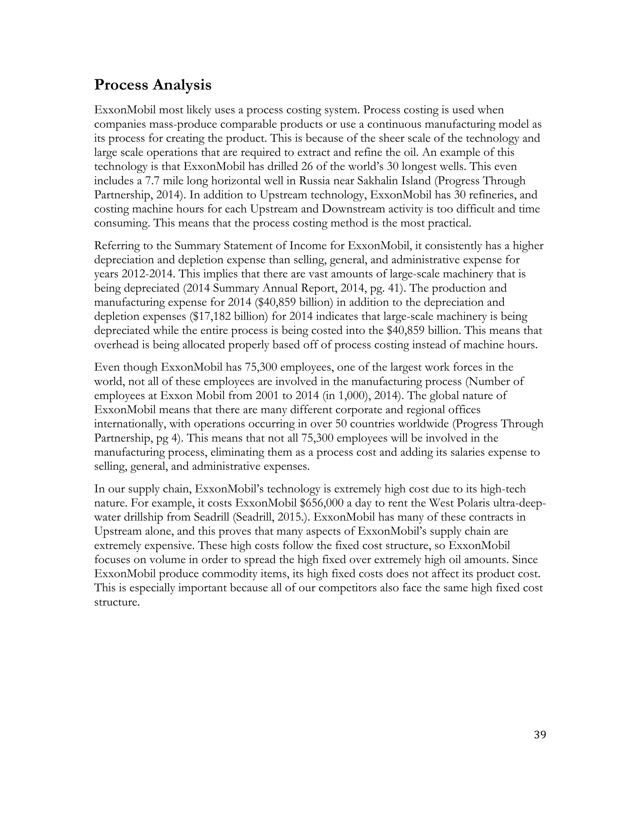 39	
  
	
  
Process Analysis
ExxonMobil most likely uses a process costing system. Process costing is used when
companies mass-produce comparable products or use a continuous manufacturing model as
its process for creating the product. This is because of the sheer scale of the technology and
large scale operations that are required to extract and refine the oil. An example of this
technology is that ExxonMobil has drilled 26 of the world’s 30 longest wells. This even
includes a 7.7 mile long horizontal well in Russia near Sakhalin Island (Progress Through
Partnership, 2014). In addition to Upstream technology, ExxonMobil has 30 refineries, and
costing machine hours for each Upstream and Downstream activity is too difficult and time
consuming. This means that the process costing method is the most practical.
Referring to the Summary Statement of Income for ExxonMobil, it consistently has a higher
depreciation and depletion expense than selling, general, and administrative expense for
years 2012-2014. This implies that there are vast amounts of large-scale machinery that is
being depreciated (2014 Summary Annual Report, 2014, pg. 41). The production and
manufacturing expense for 2014 ($40,859 billion) in addition to the depreciation and
depletion expenses ($17,182 billion) for 2014 indicates that large-scale machinery is being
depreciated while the entire process is being costed into the $40,859 billion. This means that
overhead is being allocated properly based off of process costing instead of machine hours.
Even though ExxonMobil has 75,300 employees, one of the largest work forces in the
world, not all of these employees are involved in the manufacturing process (Number of
employees at Exxon Mobil from 2001 to 2014 (in 1,000), 2014). The global nature of
ExxonMobil means that there are many different corporate and regional offices
internationally, with operations occurring in over 50 countries worldwide (Progress Through
Partnership, pg 4). This means that not all 75,300 employees will be involved in the
manufacturing process, eliminating them as a process cost and adding its salaries expense to
selling, general, and administrative expenses.
In our supply chain, ExxonMobil’s technology is extremely high cost due to its high-tech
nature. For example, it costs ExxonMobil $656,000 a day to rent the West Polaris ultra-deep-
water drillship from Seadrill (Seadrill, 2015.). ExxonMobil has many of these contracts in
Upstream alone, and this proves that many aspects of ExxonMobil’s supply chain are
extremely expensive. These high costs follow the fixed cost structure, so ExxonMobil
focuses on volume in order to spread the high fixed over extremely high oil amounts. Since
ExxonMobil produce commodity items, its high fixed costs does not affect its product cost.
This is especially important because all of our competitors also face the same high fixed cost
structure.
 