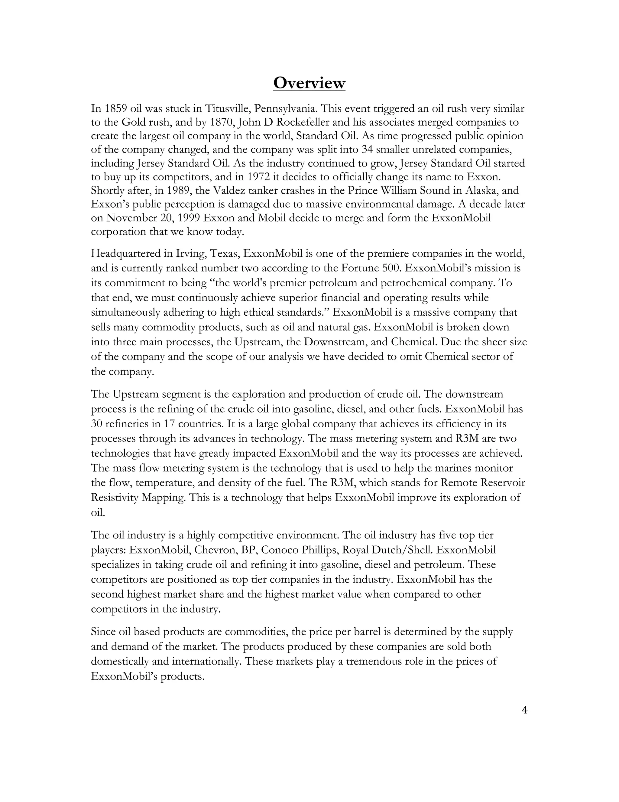 4	
  
	
  
Overview
In 1859 oil was stuck in Titusville, Pennsylvania. This event triggered an oil rush very similar
to the Gold rush, and by 1870, John D Rockefeller and his associates merged companies to
create the largest oil company in the world, Standard Oil. As time progressed public opinion
of the company changed, and the company was split into 34 smaller unrelated companies,
including Jersey Standard Oil. As the industry continued to grow, Jersey Standard Oil started
to buy up its competitors, and in 1972 it decides to officially change its name to Exxon.
Shortly after, in 1989, the Valdez tanker crashes in the Prince William Sound in Alaska, and
Exxon’s public perception is damaged due to massive environmental damage. A decade later
on November 20, 1999 Exxon and Mobil decide to merge and form the ExxonMobil
corporation that we know today.
Headquartered in Irving, Texas, ExxonMobil is one of the premiere companies in the world,
and is currently ranked number two according to the Fortune 500. ExxonMobil’s mission is
its commitment to being “the world's premier petroleum and petrochemical company. To
that end, we must continuously achieve superior financial and operating results while
simultaneously adhering to high ethical standards.” ExxonMobil is a massive company that
sells many commodity products, such as oil and natural gas. ExxonMobil is broken down
into three main processes, the Upstream, the Downstream, and Chemical. Due the sheer size
of the company and the scope of our analysis we have decided to omit Chemical sector of
the company.
The Upstream segment is the exploration and production of crude oil. The downstream
process is the refining of the crude oil into gasoline, diesel, and other fuels. ExxonMobil has
30 refineries in 17 countries. It is a large global company that achieves its efficiency in its
processes through its advances in technology. The mass metering system and R3M are two
technologies that have greatly impacted ExxonMobil and the way its processes are achieved.
The mass flow metering system is the technology that is used to help the marines monitor
the flow, temperature, and density of the fuel. The R3M, which stands for Remote Reservoir
Resistivity Mapping. This is a technology that helps ExxonMobil improve its exploration of
oil.
The oil industry is a highly competitive environment. The oil industry has five top tier
players: ExxonMobil, Chevron, BP, Conoco Phillips, Royal Dutch/Shell. ExxonMobil
specializes in taking crude oil and refining it into gasoline, diesel and petroleum. These
competitors are positioned as top tier companies in the industry. ExxonMobil has the
second highest market share and the highest market value when compared to other
competitors in the industry.
Since oil based products are commodities, the price per barrel is determined by the supply
and demand of the market. The products produced by these companies are sold both
domestically and internationally. These markets play a tremendous role in the prices of
ExxonMobil’s products.
 