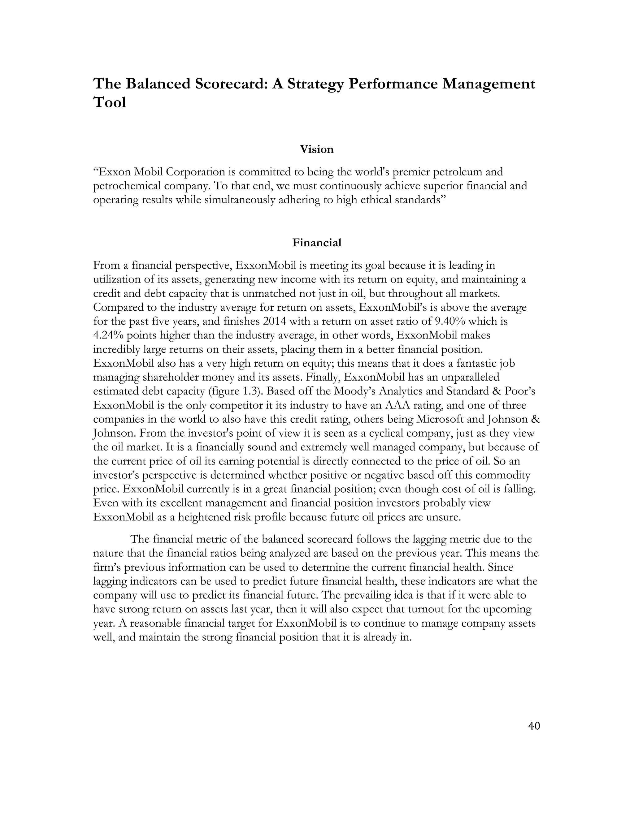 40	
  
	
  
The Balanced Scorecard: A Strategy Performance Management
Tool
Vision
“Exxon Mobil Corporation is committed to being the world's premier petroleum and
petrochemical company. To that end, we must continuously achieve superior financial and
operating results while simultaneously adhering to high ethical standards”
Financial
From a financial perspective, ExxonMobil is meeting its goal because it is leading in
utilization of its assets, generating new income with its return on equity, and maintaining a
credit and debt capacity that is unmatched not just in oil, but throughout all markets.
Compared to the industry average for return on assets, ExxonMobil’s is above the average
for the past five years, and finishes 2014 with a return on asset ratio of 9.40% which is
4.24% points higher than the industry average, in other words, ExxonMobil makes
incredibly large returns on their assets, placing them in a better financial position.
ExxonMobil also has a very high return on equity; this means that it does a fantastic job
managing shareholder money and its assets. Finally, ExxonMobil has an unparalleled
estimated debt capacity (figure 1.3). Based off the Moody’s Analytics and Standard & Poor’s
ExxonMobil is the only competitor it its industry to have an AAA rating, and one of three
companies in the world to also have this credit rating, others being Microsoft and Johnson &
Johnson. From the investor's point of view it is seen as a cyclical company, just as they view
the oil market. It is a financially sound and extremely well managed company, but because of
the current price of oil its earning potential is directly connected to the price of oil. So an
investor’s perspective is determined whether positive or negative based off this commodity
price. ExxonMobil currently is in a great financial position; even though cost of oil is falling.
Even with its excellent management and financial position investors probably view
ExxonMobil as a heightened risk profile because future oil prices are unsure.
The financial metric of the balanced scorecard follows the lagging metric due to the
nature that the financial ratios being analyzed are based on the previous year. This means the
firm’s previous information can be used to determine the current financial health. Since
lagging indicators can be used to predict future financial health, these indicators are what the
company will use to predict its financial future. The prevailing idea is that if it were able to
have strong return on assets last year, then it will also expect that turnout for the upcoming
year. A reasonable financial target for ExxonMobil is to continue to manage company assets
well, and maintain the strong financial position that it is already in.
 