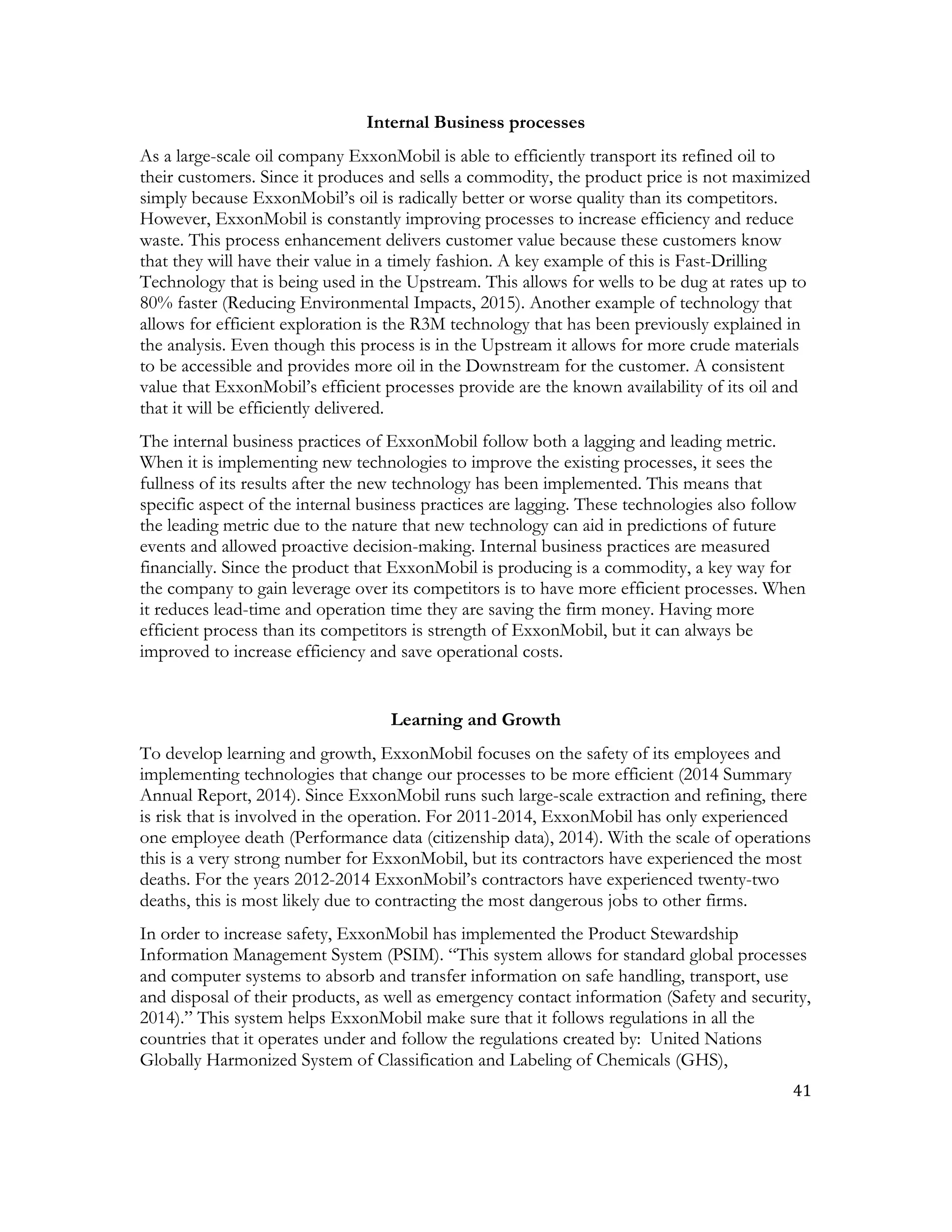 41	
  
	
  
Internal Business processes
As a large-scale oil company ExxonMobil is able to efficiently transport its refined oil to
their customers. Since it produces and sells a commodity, the product price is not maximized
simply because ExxonMobil’s oil is radically better or worse quality than its competitors.
However, ExxonMobil is constantly improving processes to increase efficiency and reduce
waste. This process enhancement delivers customer value because these customers know
that they will have their value in a timely fashion. A key example of this is Fast-Drilling
Technology that is being used in the Upstream. This allows for wells to be dug at rates up to
80% faster (Reducing Environmental Impacts, 2015). Another example of technology that
allows for efficient exploration is the R3M technology that has been previously explained in
the analysis. Even though this process is in the Upstream it allows for more crude materials
to be accessible and provides more oil in the Downstream for the customer. A consistent
value that ExxonMobil’s efficient processes provide are the known availability of its oil and
that it will be efficiently delivered.
The internal business practices of ExxonMobil follow both a lagging and leading metric.
When it is implementing new technologies to improve the existing processes, it sees the
fullness of its results after the new technology has been implemented. This means that
specific aspect of the internal business practices are lagging. These technologies also follow
the leading metric due to the nature that new technology can aid in predictions of future
events and allowed proactive decision-making. Internal business practices are measured
financially. Since the product that ExxonMobil is producing is a commodity, a key way for
the company to gain leverage over its competitors is to have more efficient processes. When
it reduces lead-time and operation time they are saving the firm money. Having more
efficient process than its competitors is strength of ExxonMobil, but it can always be
improved to increase efficiency and save operational costs.
Learning and Growth
To develop learning and growth, ExxonMobil focuses on the safety of its employees and
implementing technologies that change our processes to be more efficient (2014 Summary
Annual Report, 2014). Since ExxonMobil runs such large-scale extraction and refining, there
is risk that is involved in the operation. For 2011-2014, ExxonMobil has only experienced
one employee death (Performance data (citizenship data), 2014). With the scale of operations
this is a very strong number for ExxonMobil, but its contractors have experienced the most
deaths. For the years 2012-2014 ExxonMobil’s contractors have experienced twenty-two
deaths, this is most likely due to contracting the most dangerous jobs to other firms.
In order to increase safety, ExxonMobil has implemented the Product Stewardship
Information Management System (PSIM). “This system allows for standard global processes
and computer systems to absorb and transfer information on safe handling, transport, use
and disposal of their products, as well as emergency contact information (Safety and security,
2014).” This system helps ExxonMobil make sure that it follows regulations in all the
countries that it operates under and follow the regulations created by: United Nations
Globally Harmonized System of Classification and Labeling of Chemicals (GHS),
 
