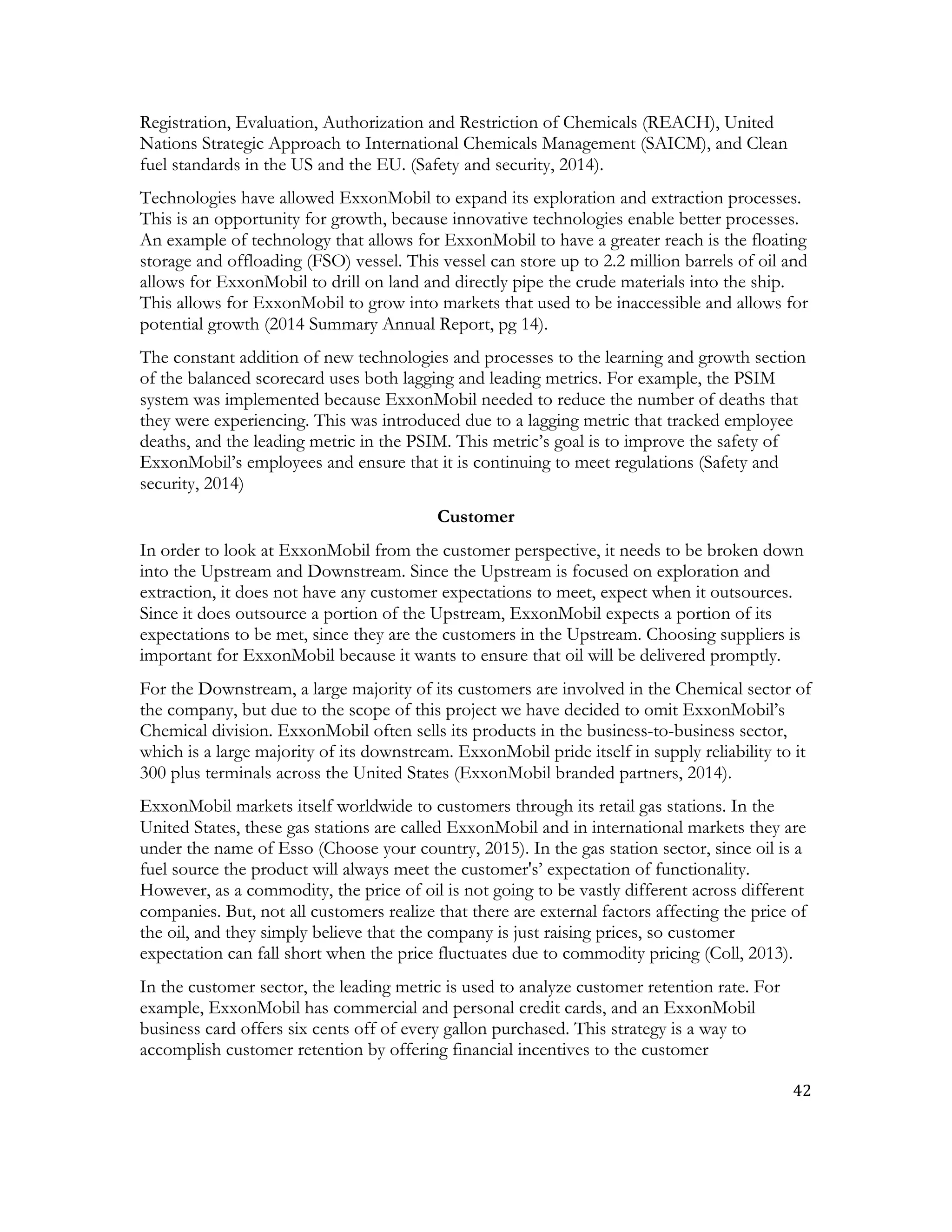 42	
  
	
  
Registration, Evaluation, Authorization and Restriction of Chemicals (REACH), United
Nations Strategic Approach to International Chemicals Management (SAICM), and Clean
fuel standards in the US and the EU. (Safety and security, 2014).
Technologies have allowed ExxonMobil to expand its exploration and extraction processes.
This is an opportunity for growth, because innovative technologies enable better processes.
An example of technology that allows for ExxonMobil to have a greater reach is the floating
storage and offloading (FSO) vessel. This vessel can store up to 2.2 million barrels of oil and
allows for ExxonMobil to drill on land and directly pipe the crude materials into the ship.
This allows for ExxonMobil to grow into markets that used to be inaccessible and allows for
potential growth (2014 Summary Annual Report, pg 14).
The constant addition of new technologies and processes to the learning and growth section
of the balanced scorecard uses both lagging and leading metrics. For example, the PSIM
system was implemented because ExxonMobil needed to reduce the number of deaths that
they were experiencing. This was introduced due to a lagging metric that tracked employee
deaths, and the leading metric in the PSIM. This metric’s goal is to improve the safety of
ExxonMobil’s employees and ensure that it is continuing to meet regulations (Safety and
security, 2014)
Customer
In order to look at ExxonMobil from the customer perspective, it needs to be broken down
into the Upstream and Downstream. Since the Upstream is focused on exploration and
extraction, it does not have any customer expectations to meet, expect when it outsources.
Since it does outsource a portion of the Upstream, ExxonMobil expects a portion of its
expectations to be met, since they are the customers in the Upstream. Choosing suppliers is
important for ExxonMobil because it wants to ensure that oil will be delivered promptly.
For the Downstream, a large majority of its customers are involved in the Chemical sector of
the company, but due to the scope of this project we have decided to omit ExxonMobil’s
Chemical division. ExxonMobil often sells its products in the business-to-business sector,
which is a large majority of its downstream. ExxonMobil pride itself in supply reliability to it
300 plus terminals across the United States (ExxonMobil branded partners, 2014).
ExxonMobil markets itself worldwide to customers through its retail gas stations. In the
United States, these gas stations are called ExxonMobil and in international markets they are
under the name of Esso (Choose your country, 2015). In the gas station sector, since oil is a
fuel source the product will always meet the customer's’ expectation of functionality.
However, as a commodity, the price of oil is not going to be vastly different across different
companies. But, not all customers realize that there are external factors affecting the price of
the oil, and they simply believe that the company is just raising prices, so customer
expectation can fall short when the price fluctuates due to commodity pricing (Coll, 2013).
In the customer sector, the leading metric is used to analyze customer retention rate. For
example, ExxonMobil has commercial and personal credit cards, and an ExxonMobil
business card offers six cents off of every gallon purchased. This strategy is a way to
accomplish customer retention by offering financial incentives to the customer
 