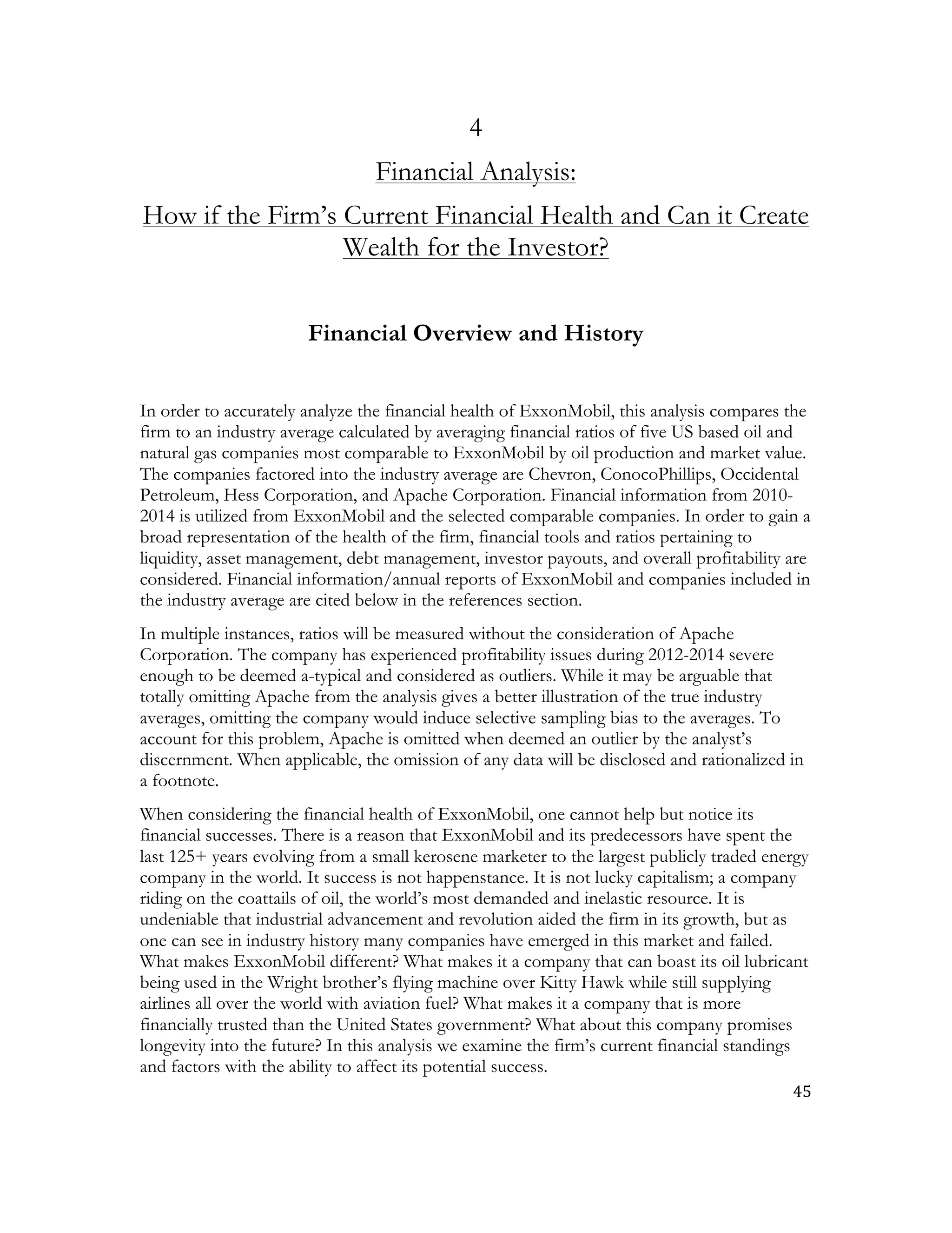 45	
  
	
  
4
Financial Analysis:
How if the Firm’s Current Financial Health and Can it Create
Wealth for the Investor?
Financial Overview and History
In order to accurately analyze the financial health of ExxonMobil, this analysis compares the
firm to an industry average calculated by averaging financial ratios of five US based oil and
natural gas companies most comparable to ExxonMobil by oil production and market value.
The companies factored into the industry average are Chevron, ConocoPhillips, Occidental
Petroleum, Hess Corporation, and Apache Corporation. Financial information from 2010-
2014 is utilized from ExxonMobil and the selected comparable companies. In order to gain a
broad representation of the health of the firm, financial tools and ratios pertaining to
liquidity, asset management, debt management, investor payouts, and overall profitability are
considered. Financial information/annual reports of ExxonMobil and companies included in
the industry average are cited below in the references section.
In multiple instances, ratios will be measured without the consideration of Apache
Corporation. The company has experienced profitability issues during 2012-2014 severe
enough to be deemed a-typical and considered as outliers. While it may be arguable that
totally omitting Apache from the analysis gives a better illustration of the true industry
averages, omitting the company would induce selective sampling bias to the averages. To
account for this problem, Apache is omitted when deemed an outlier by the analyst’s
discernment. When applicable, the omission of any data will be disclosed and rationalized in
a footnote.
When considering the financial health of ExxonMobil, one cannot help but notice its
financial successes. There is a reason that ExxonMobil and its predecessors have spent the
last 125+ years evolving from a small kerosene marketer to the largest publicly traded energy
company in the world. It success is not happenstance. It is not lucky capitalism; a company
riding on the coattails of oil, the world’s most demanded and inelastic resource. It is
undeniable that industrial advancement and revolution aided the firm in its growth, but as
one can see in industry history many companies have emerged in this market and failed.
What makes ExxonMobil different? What makes it a company that can boast its oil lubricant
being used in the Wright brother’s flying machine over Kitty Hawk while still supplying
airlines all over the world with aviation fuel? What makes it a company that is more
financially trusted than the United States government? What about this company promises
longevity into the future? In this analysis we examine the firm’s current financial standings
and factors with the ability to affect its potential success.
 