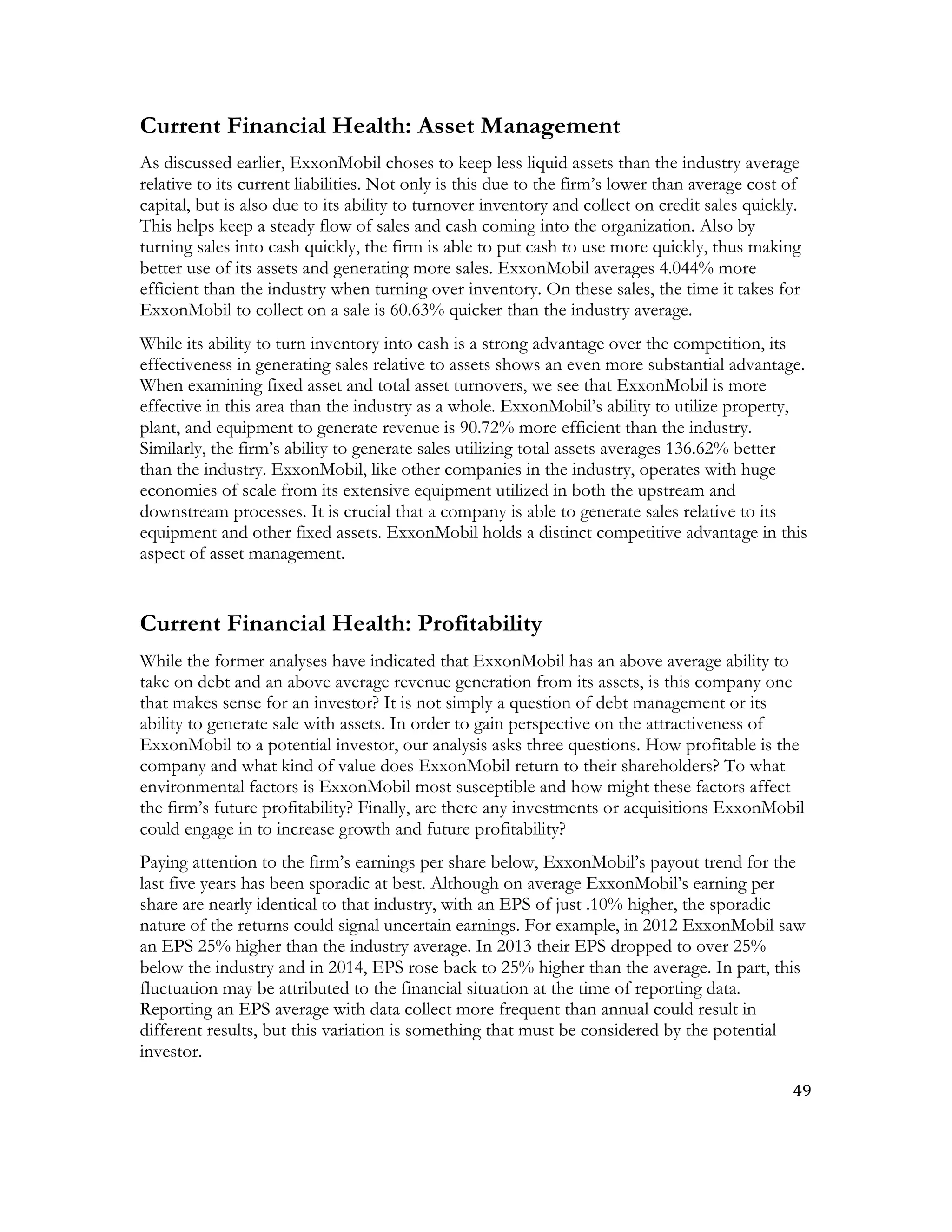 49	
  
	
  
Current Financial Health: Asset Management
As discussed earlier, ExxonMobil choses to keep less liquid assets than the industry average
relative to its current liabilities. Not only is this due to the firm’s lower than average cost of
capital, but is also due to its ability to turnover inventory and collect on credit sales quickly.
This helps keep a steady flow of sales and cash coming into the organization. Also by
turning sales into cash quickly, the firm is able to put cash to use more quickly, thus making
better use of its assets and generating more sales. ExxonMobil averages 4.044% more
efficient than the industry when turning over inventory. On these sales, the time it takes for
ExxonMobil to collect on a sale is 60.63% quicker than the industry average.
While its ability to turn inventory into cash is a strong advantage over the competition, its
effectiveness in generating sales relative to assets shows an even more substantial advantage.
When examining fixed asset and total asset turnovers, we see that ExxonMobil is more
effective in this area than the industry as a whole. ExxonMobil’s ability to utilize property,
plant, and equipment to generate revenue is 90.72% more efficient than the industry.
Similarly, the firm’s ability to generate sales utilizing total assets averages 136.62% better
than the industry. ExxonMobil, like other companies in the industry, operates with huge
economies of scale from its extensive equipment utilized in both the upstream and
downstream processes. It is crucial that a company is able to generate sales relative to its
equipment and other fixed assets. ExxonMobil holds a distinct competitive advantage in this
aspect of asset management.
Current Financial Health: Profitability
While the former analyses have indicated that ExxonMobil has an above average ability to
take on debt and an above average revenue generation from its assets, is this company one
that makes sense for an investor? It is not simply a question of debt management or its
ability to generate sale with assets. In order to gain perspective on the attractiveness of
ExxonMobil to a potential investor, our analysis asks three questions. How profitable is the
company and what kind of value does ExxonMobil return to their shareholders? To what
environmental factors is ExxonMobil most susceptible and how might these factors affect
the firm’s future profitability? Finally, are there any investments or acquisitions ExxonMobil
could engage in to increase growth and future profitability?
Paying attention to the firm’s earnings per share below, ExxonMobil’s payout trend for the
last five years has been sporadic at best. Although on average ExxonMobil’s earning per
share are nearly identical to that industry, with an EPS of just .10% higher, the sporadic
nature of the returns could signal uncertain earnings. For example, in 2012 ExxonMobil saw
an EPS 25% higher than the industry average. In 2013 their EPS dropped to over 25%
below the industry and in 2014, EPS rose back to 25% higher than the average. In part, this
fluctuation may be attributed to the financial situation at the time of reporting data.
Reporting an EPS average with data collect more frequent than annual could result in
different results, but this variation is something that must be considered by the potential
investor.
 