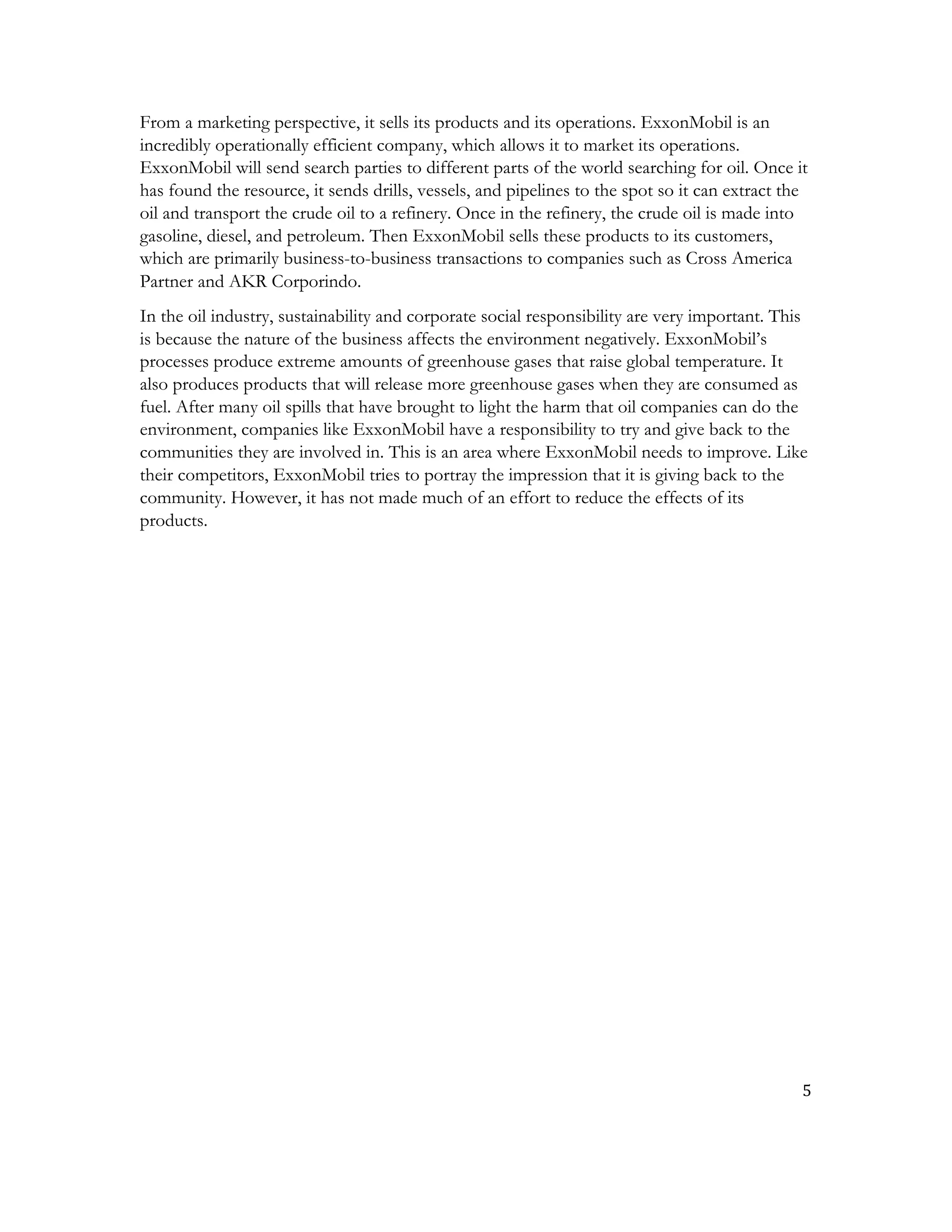 5	
  
	
  
From a marketing perspective, it sells its products and its operations. ExxonMobil is an
incredibly operationally efficient company, which allows it to market its operations.
ExxonMobil will send search parties to different parts of the world searching for oil. Once it
has found the resource, it sends drills, vessels, and pipelines to the spot so it can extract the
oil and transport the crude oil to a refinery. Once in the refinery, the crude oil is made into
gasoline, diesel, and petroleum. Then ExxonMobil sells these products to its customers,
which are primarily business-to-business transactions to companies such as Cross America
Partner and AKR Corporindo.
In the oil industry, sustainability and corporate social responsibility are very important. This
is because the nature of the business affects the environment negatively. ExxonMobil’s
processes produce extreme amounts of greenhouse gases that raise global temperature. It
also produces products that will release more greenhouse gases when they are consumed as
fuel. After many oil spills that have brought to light the harm that oil companies can do the
environment, companies like ExxonMobil have a responsibility to try and give back to the
communities they are involved in. This is an area where ExxonMobil needs to improve. Like
their competitors, ExxonMobil tries to portray the impression that it is giving back to the
community. However, it has not made much of an effort to reduce the effects of its
products.
 