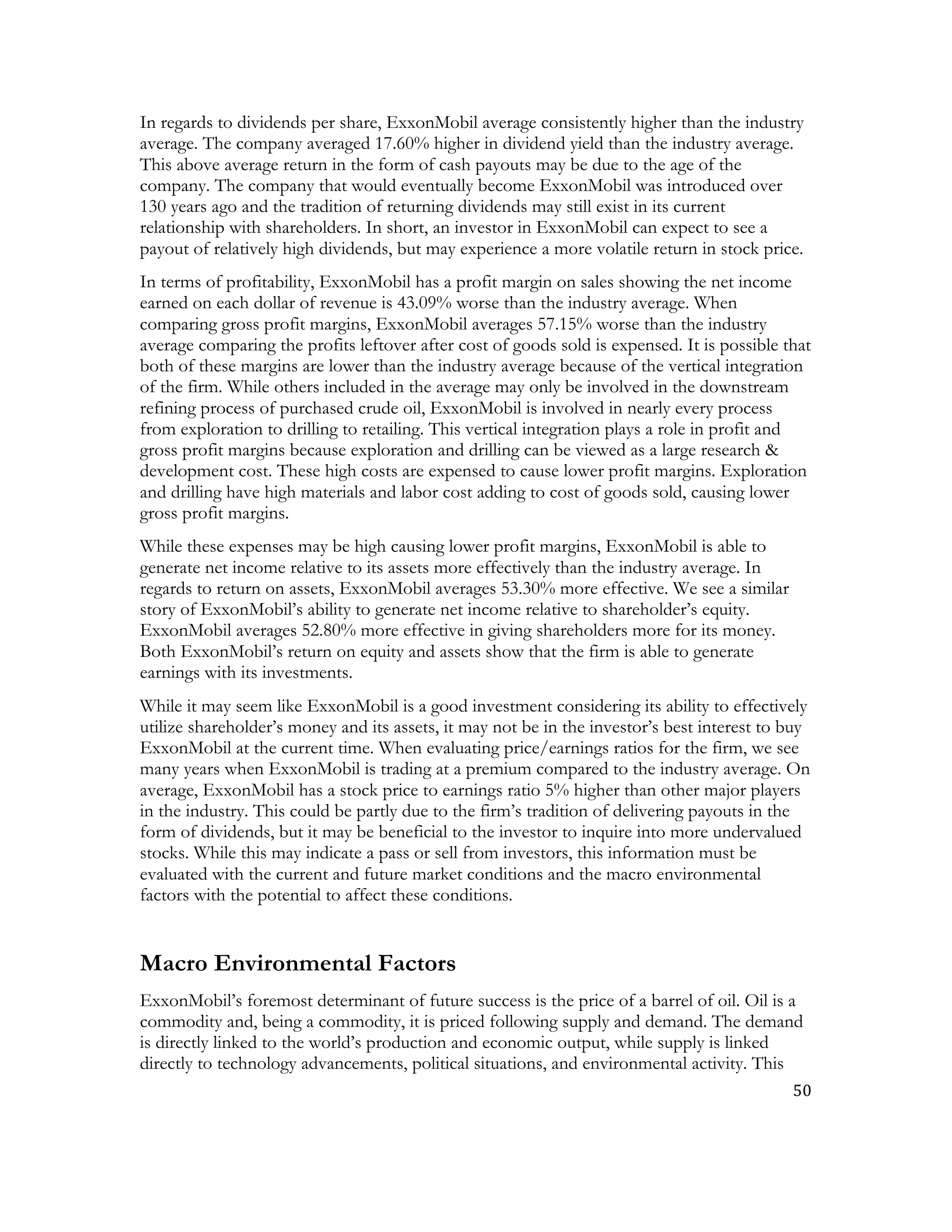 50	
  
	
  
In regards to dividends per share, ExxonMobil average consistently higher than the industry
average. The company averaged 17.60% higher in dividend yield than the industry average.
This above average return in the form of cash payouts may be due to the age of the
company. The company that would eventually become ExxonMobil was introduced over
130 years ago and the tradition of returning dividends may still exist in its current
relationship with shareholders. In short, an investor in ExxonMobil can expect to see a
payout of relatively high dividends, but may experience a more volatile return in stock price.
In terms of profitability, ExxonMobil has a profit margin on sales showing the net income
earned on each dollar of revenue is 43.09% worse than the industry average. When
comparing gross profit margins, ExxonMobil averages 57.15% worse than the industry
average comparing the profits leftover after cost of goods sold is expensed. It is possible that
both of these margins are lower than the industry average because of the vertical integration
of the firm. While others included in the average may only be involved in the downstream
refining process of purchased crude oil, ExxonMobil is involved in nearly every process
from exploration to drilling to retailing. This vertical integration plays a role in profit and
gross profit margins because exploration and drilling can be viewed as a large research &
development cost. These high costs are expensed to cause lower profit margins. Exploration
and drilling have high materials and labor cost adding to cost of goods sold, causing lower
gross profit margins.
While these expenses may be high causing lower profit margins, ExxonMobil is able to
generate net income relative to its assets more effectively than the industry average. In
regards to return on assets, ExxonMobil averages 53.30% more effective. We see a similar
story of ExxonMobil’s ability to generate net income relative to shareholder’s equity.
ExxonMobil averages 52.80% more effective in giving shareholders more for its money.
Both ExxonMobil’s return on equity and assets show that the firm is able to generate
earnings with its investments.
While it may seem like ExxonMobil is a good investment considering its ability to effectively
utilize shareholder’s money and its assets, it may not be in the investor’s best interest to buy
ExxonMobil at the current time. When evaluating price/earnings ratios for the firm, we see
many years when ExxonMobil is trading at a premium compared to the industry average. On
average, ExxonMobil has a stock price to earnings ratio 5% higher than other major players
in the industry. This could be partly due to the firm’s tradition of delivering payouts in the
form of dividends, but it may be beneficial to the investor to inquire into more undervalued
stocks. While this may indicate a pass or sell from investors, this information must be
evaluated with the current and future market conditions and the macro environmental
factors with the potential to affect these conditions.
Macro Environmental Factors
ExxonMobil’s foremost determinant of future success is the price of a barrel of oil. Oil is a
commodity and, being a commodity, it is priced following supply and demand. The demand
is directly linked to the world’s production and economic output, while supply is linked
directly to technology advancements, political situations, and environmental activity. This
 
