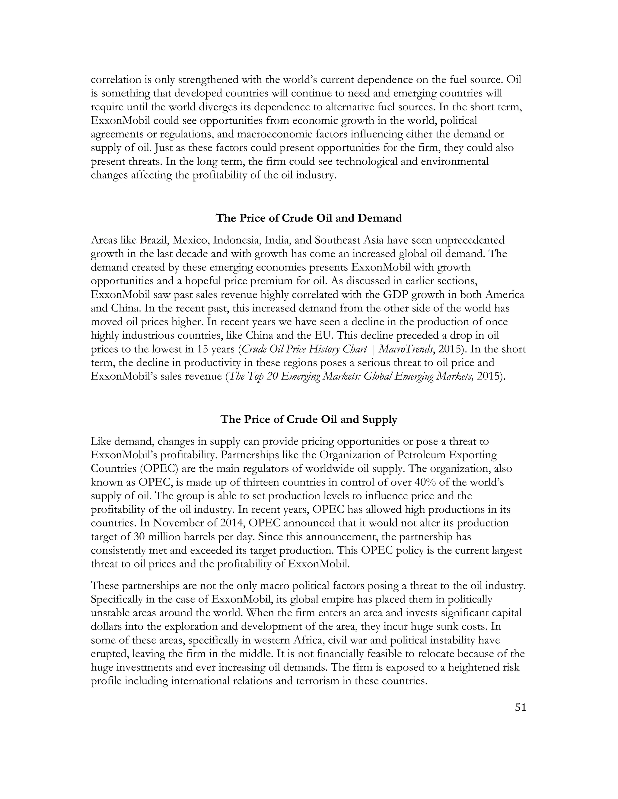 51	
  
	
  
correlation is only strengthened with the world’s current dependence on the fuel source. Oil
is something that developed countries will continue to need and emerging countries will
require until the world diverges its dependence to alternative fuel sources. In the short term,
ExxonMobil could see opportunities from economic growth in the world, political
agreements or regulations, and macroeconomic factors influencing either the demand or
supply of oil. Just as these factors could present opportunities for the firm, they could also
present threats. In the long term, the firm could see technological and environmental
changes affecting the profitability of the oil industry.
The Price of Crude Oil and Demand
Areas like Brazil, Mexico, Indonesia, India, and Southeast Asia have seen unprecedented
growth in the last decade and with growth has come an increased global oil demand. The
demand created by these emerging economies presents ExxonMobil with growth
opportunities and a hopeful price premium for oil. As discussed in earlier sections,
ExxonMobil saw past sales revenue highly correlated with the GDP growth in both America
and China. In the recent past, this increased demand from the other side of the world has
moved oil prices higher. In recent years we have seen a decline in the production of once
highly industrious countries, like China and the EU. This decline preceded a drop in oil
prices to the lowest in 15 years (Crude Oil Price History Chart | MacroTrends, 2015). In the short
term, the decline in productivity in these regions poses a serious threat to oil price and
ExxonMobil’s sales revenue (The Top 20 Emerging Markets: Global Emerging Markets, 2015).
The Price of Crude Oil and Supply
Like demand, changes in supply can provide pricing opportunities or pose a threat to
ExxonMobil’s profitability. Partnerships like the Organization of Petroleum Exporting
Countries (OPEC) are the main regulators of worldwide oil supply. The organization, also
known as OPEC, is made up of thirteen countries in control of over 40% of the world’s
supply of oil. The group is able to set production levels to influence price and the
profitability of the oil industry. In recent years, OPEC has allowed high productions in its
countries. In November of 2014, OPEC announced that it would not alter its production
target of 30 million barrels per day. Since this announcement, the partnership has
consistently met and exceeded its target production. This OPEC policy is the current largest
threat to oil prices and the profitability of ExxonMobil.
These partnerships are not the only macro political factors posing a threat to the oil industry.
Specifically in the case of ExxonMobil, its global empire has placed them in politically
unstable areas around the world. When the firm enters an area and invests significant capital
dollars into the exploration and development of the area, they incur huge sunk costs. In
some of these areas, specifically in western Africa, civil war and political instability have
erupted, leaving the firm in the middle. It is not financially feasible to relocate because of the
huge investments and ever increasing oil demands. The firm is exposed to a heightened risk
profile including international relations and terrorism in these countries.
 