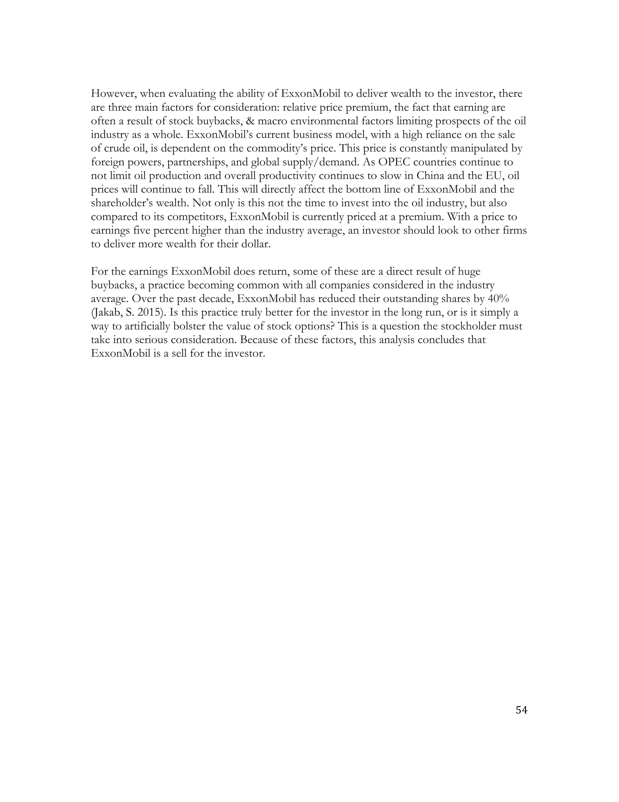 54	
  
	
  
However, when evaluating the ability of ExxonMobil to deliver wealth to the investor, there
are three main factors for consideration: relative price premium, the fact that earning are
often a result of stock buybacks, & macro environmental factors limiting prospects of the oil
industry as a whole. ExxonMobil’s current business model, with a high reliance on the sale
of crude oil, is dependent on the commodity’s price. This price is constantly manipulated by
foreign powers, partnerships, and global supply/demand. As OPEC countries continue to
not limit oil production and overall productivity continues to slow in China and the EU, oil
prices will continue to fall. This will directly affect the bottom line of ExxonMobil and the
shareholder’s wealth. Not only is this not the time to invest into the oil industry, but also
compared to its competitors, ExxonMobil is currently priced at a premium. With a price to
earnings five percent higher than the industry average, an investor should look to other firms
to deliver more wealth for their dollar.	
  
For the earnings ExxonMobil does return, some of these are a direct result of huge
buybacks, a practice becoming common with all companies considered in the industry
average. Over the past decade, ExxonMobil has reduced their outstanding shares by 40%
(Jakab, S. 2015). Is this practice truly better for the investor in the long run, or is it simply a
way to artificially bolster the value of stock options? This is a question the stockholder must
take into serious consideration. Because of these factors, this analysis concludes that
ExxonMobil is a sell for the investor.
 